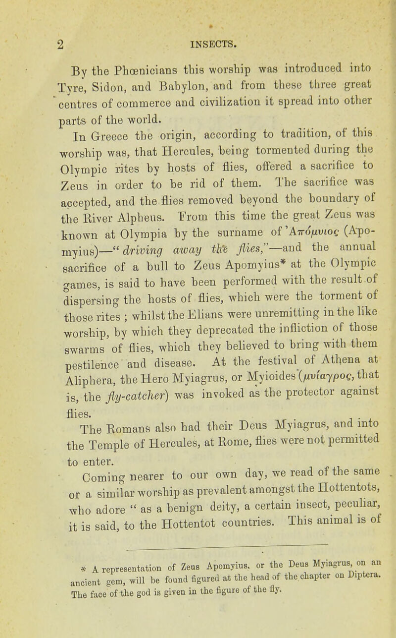 By the Phoenicians this worship was introduced into Tyre, Sidon, and Babylon, and from these three great centres of commerce and civilization it spread into other parts of the world. In Greece the origin, according to tradition, of this worship was, that Hercules, being tormented during the Olympic rites by hosts of flies, offered a sacrifice to Zeus in order to be rid of them. The sacrifice was accepted, and the flies removed beyond the boundary of the River Alpheus. From this time the great Zeus was known at Olympia by the surname of''Airofiviog (Apo- myius)—  driving away tl% flies,—and. the annual sacrifice of a bull to Zeus Apomyius* at the Olympic games, is said to have been performed with the result of dispersing the hosts of flies, which were the torment of those rites ; whilst the Elians were unremitting in the like worship, by which they deprecated the infliction of those swarms of flies, which they believed to bring with them pestilence and disease. At the festival^ of Athena at Aliphera, the Hero Myiagrus, or Myioides (fxviajpog, that is, the fly-catcher) was invoked as the protector against flies. . The Eomans also had their Deus Myiagrus, and into the Temple of Hercules, at Rome, flies were not permitted to enter. Coming nearer to our own day, we read of the same or a similar worship as prevalent amongst the Hottentots, who adore  as a benign deity, a certain insect, peculiar, it is said, to the Hottentot countries. This animal is of * A representation of Zeus Apomyius. or the Deus Myiagrus on an ancient gem, will be found figured at the head of the chapter on Diptera. The face of the god is given in the figure of the fly.