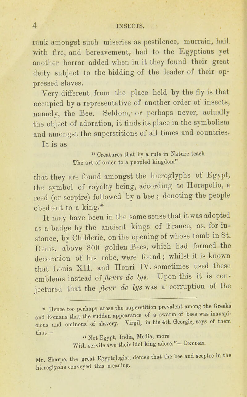 rank nmongst such miseries as pestilence, murrain, hail with fire, and bereavement, had to the Egyptians yet another horror added when in it they found their great deity subject to the bidding of the leader of their op- pressed slaves. Very different from the place held by the fly is that occupied by a representative of another order of insects, namely, the Bee. Seldom,- or perhaps never, actually the object of adoration, it finds its place in the symbolism and amongst the superstitions of all times and countries. It is as  Creatures that by a rule in Nature teach The art of order to a peopled kingdom that they are found amongst the hieroglyphs of Egypt, the symbol of royalty being, according to Horapollo, a reed (or sceptre) followed by a bee ; denoting the people obedient to a king.* It may have been in the same sense that it was adopted as a badge by the ancient kings of France, as, for in- stance, by Childeric, on the opening of whose tomb in St. Denis, above 300 golden Bees, which had formed the decoration of his robe, were found; whilst it is known that Louis XII. and Henri IV. sometimes used these emblems instead of fleurs de lys. Upon this it is con- jectured that the fleur de lys was a corruption of the * Hence too perhaps arose the superstition prevalent amoDg the Greeks and Romans that the sudden appearance of a swarm of bees was inauspi- cious and ominous of slavery. Virgil, in his 4th Georgic, says of them that— ,. ,r ,.  Not Egypt, India, Media, more With servile awe their idol king adore.-Dryden. Mr. Sharpe, the great Egyptologist, denies that the bee and sceptre in the hieroglyphs conveyed this meaning.