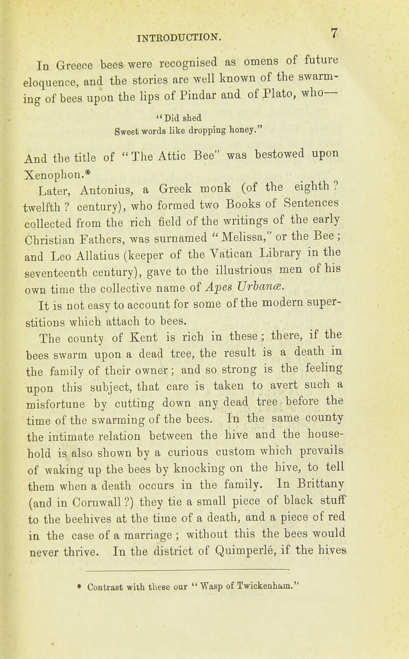 In Greece bees were recognised as omens of future eloquence, and the stories are well known of the swarm- ing of bees upon the lips of Pindar and of Plato, who— Did shed Sweet words like dropping honey. And the title of  The Attic Bee was bestowed upon Xenophon.* Later, Antonius, a Greek monk (of the eighth? twelfth ? century), who formed two Books of Sentences collected from the rich field of the writings of the early Christian Fathers, was surnamed  Melissa, or the Bee ; and Leo Allatius (keeper of the Vatican Library in the seventeenth century), gave to the illustrious men of his own time the collective name of Apes Urbancs. It is not easy to account for some of the modern super- stitions which attach to bees. The county of Kent is rich in these; there, if the bees swarm upon a dead tree, the result is a death in the family of their owner; and so strong is the feeling upon this subject, that care is taken to avert such a misfortune by cutting down any dead tree before the time of the swarming of the bees. In the same county the intimate relation between the hive and the house- hold is also shown by a curious custom which prevails of waking up the bees by knocking on the hive, to tell them when a death occurs in the family. In Brittany (and in Cornwall ?) they tie a small piece of black stuff to the beehives at the time of a death, and a piece of red in the case of a marriage ; without this the bees would never thrive. In the district of Quimperle, if the hives » Contrast with these our  Wasp of Twickenham.