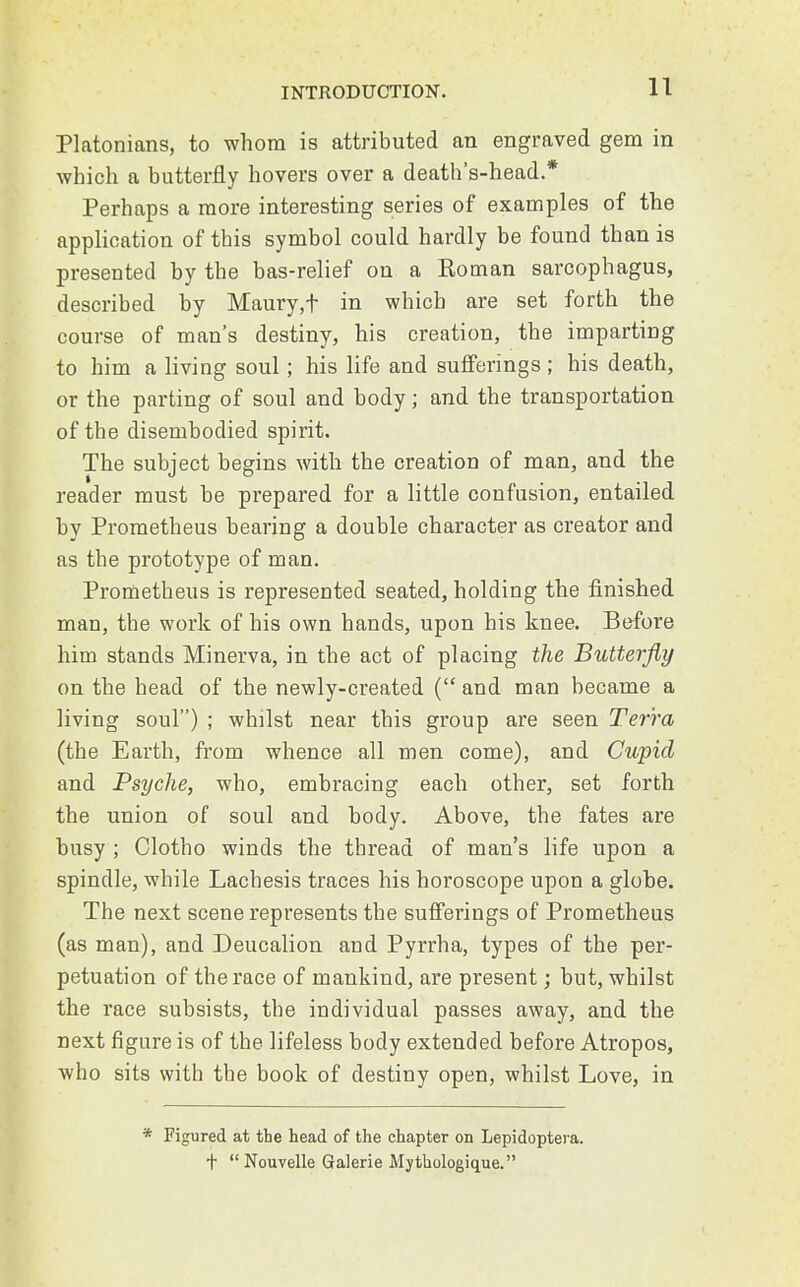 Platonians, to whom is attributed an engraved gem in which a butterfly hovers over a death's-head.* Perhaps a more interesting series of examples of the application of this symbol could hardly be found than is presented by the bas-relief on a Roman sarcophagus, described by Maury,f in which are set forth the course of man's destiny, his creation, the imparting to him a living soul; his life and sufferings; his death, or the parting of soul and body; and the transportation of the disembodied spirit. The subject begins with the creation of man, and the reader must be prepared for a little confusion, entailed by Prometheus bearing a double character as creator and as the prototype of man. Prometheus is represented seated, holding the finished man, the work of his own hands, upon his knee. Before him stands Minerva, in the act of placing the Butterfly on the head of the newly-created ( and man became a living soul) ; whilst near this group are seen Terra (the Earth, from whence all men come), and Cupid and Psyche, who, embracing each other, set forth the union of soul and body. Above, the fates are busy ; Clotho winds the thread of man's life upon a spindle, while Lachesis traces his horoscope upon a globe. The next scene represents the sufferings of Prometheus (as man), and Deucalion and Pyrrha, types of the per- petuation of the race of mankind, are present; but, whilst the race subsists, the individual passes away, and the next figure is of the lifeless body extended before Atropos, who sits with the book of destiny open, whilst Love, in * Figured at the head of the chapter on Lepidoptera. +  Nouvelle Galerie Mythologique.