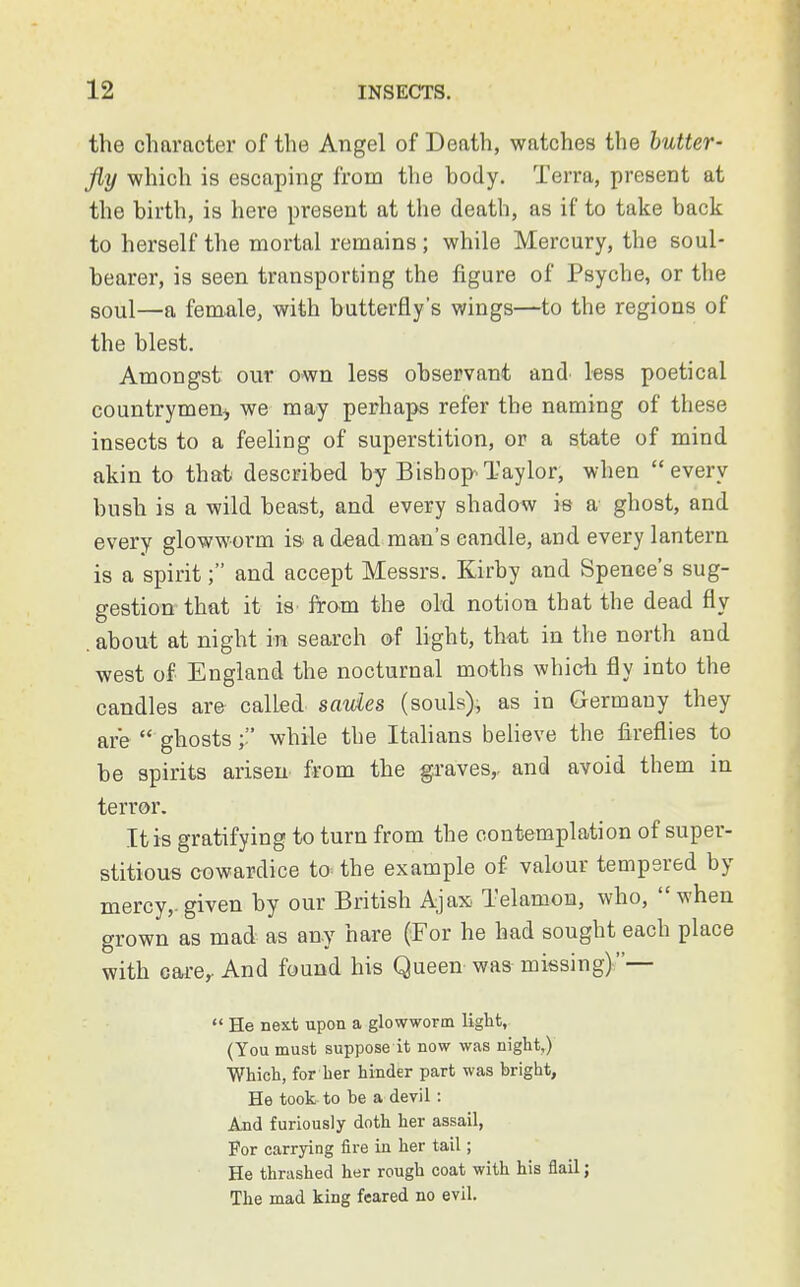 the character of the Angel of Death, watches the butter- fly which is escaping from the body. Terra, present at the birth, is here present at the death, as if to take back to herself the mortal remains; while Mercury, the soul- bearer, is seen transporting the figure of Psyche, or the soul—a female, with butterfly's wings—to the regions of the blest. Amongst our own less observant and less poetical countrymen* we may perhaps refer the naming of these insects to a feeling of superstition, or a state of mind akin to that described by Bishop Taylor, when every bush is a wild beast, and every shadow is a ghost, and every glowworm is a dead man's candle, and every lantern is a spirit; and accept Messrs. Kirby and Spence's sug- gestion that it is from the old notion that the dead fly . about at night in search of light, that in the north and west of England the nocturnal moths which fly into the candles are called saules (souls), as in Germany they are  ghostswhile the Italians believe the fireflies to be spirits arisen from the graves,, and avoid them in terror. It is gratifying to turn from the contemplation of super- stitious cowardice to the example of valour tempered by mercy,.given by our British Ajax Telamon, who, when grown as mad as any hare (For he had sought each place with care,. And found his Queen was missing)—  He next upon a glowworm light, (You must suppose it now was night,) Which, for her hinder part was bright, He took to be a devil: And furiously doth her assail, For carrying fire in her tail; He thrashed her rough coat with his flail; The mad king feared no evil.