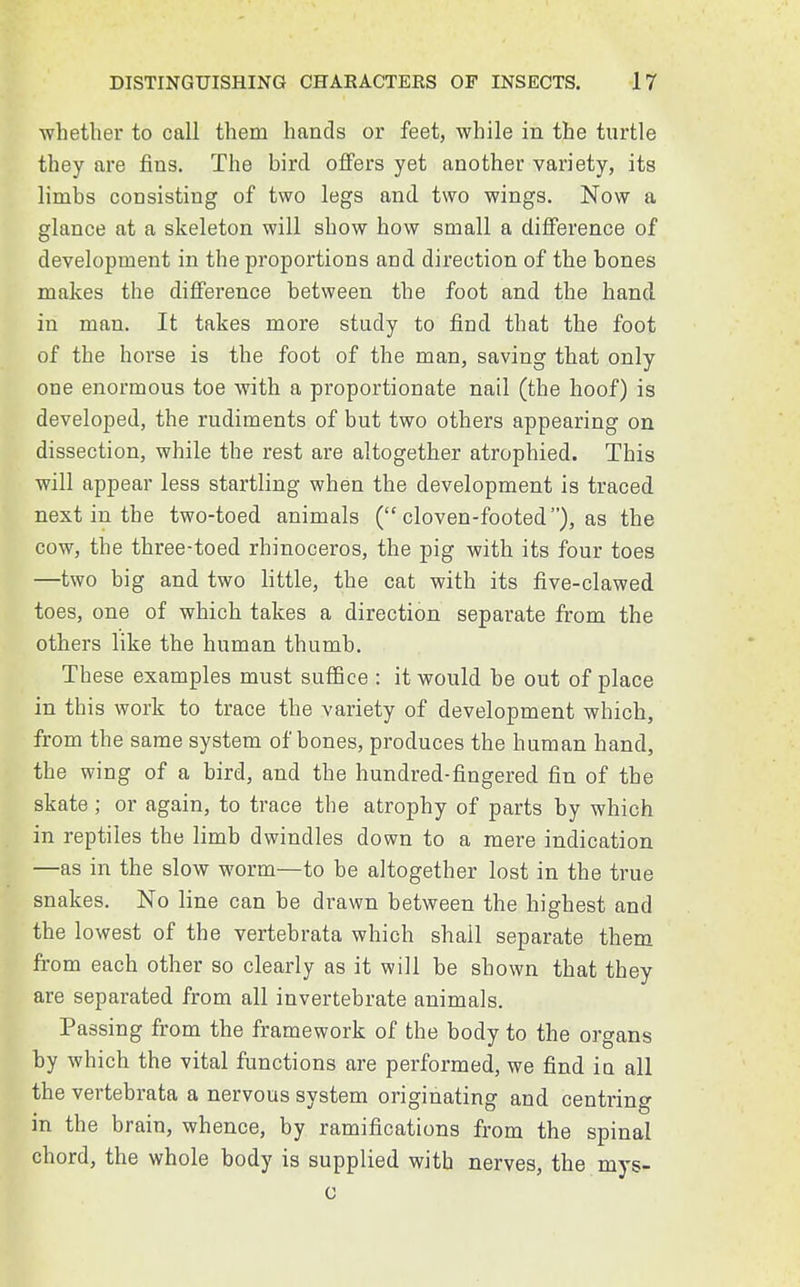 whether to call them hands or feet, while in the turtle they are fins. The bird offers yet another variety, its limbs consisting of two legs and two wings. Now a glance at a skeleton will show how small a difference of development in the proportions and direction of the bones makes the difference between the foot and the hand in man. It takes more study to find that the foot of the horse is the foot of the man, saving that only one enormous toe with a proportionate nail (the hoof) is developed, the rudiments of but two others appearing on dissection, while the rest are altogether atrophied. This will appear less startling when the development is traced next in the two-toed animals ( cloven-footed), as the cow, the three-toed rhinoceros, the pig with its four toes —two big and two little, the cat with its five-clawed toes, one of which takes a direction separate from the others like the human thumb. These examples must suffice : it would be out of place in this work to trace the variety of development which, from the same system of bones, produces the human hand, the wing of a bird, and the hundred-fingered fin of the skate; or again, to trace the atrophy of parts by which in reptiles the limb dwindles down to a mere indication —as in the slow worm—to be altogether lost in the true snakes. No line can be drawn between the highest and the lowest of the vertebrata which shall separate them from each other so clearly as it will be shown that they are separated from all invertebrate animals. Passing from the framework of the body to the organs by which the vital functions are performed, we find in all the vertebrata a nervous system originating and centring in the brain, whence, by ramifications from the spinal chord, the whole body is supplied with nerves, the mys- c