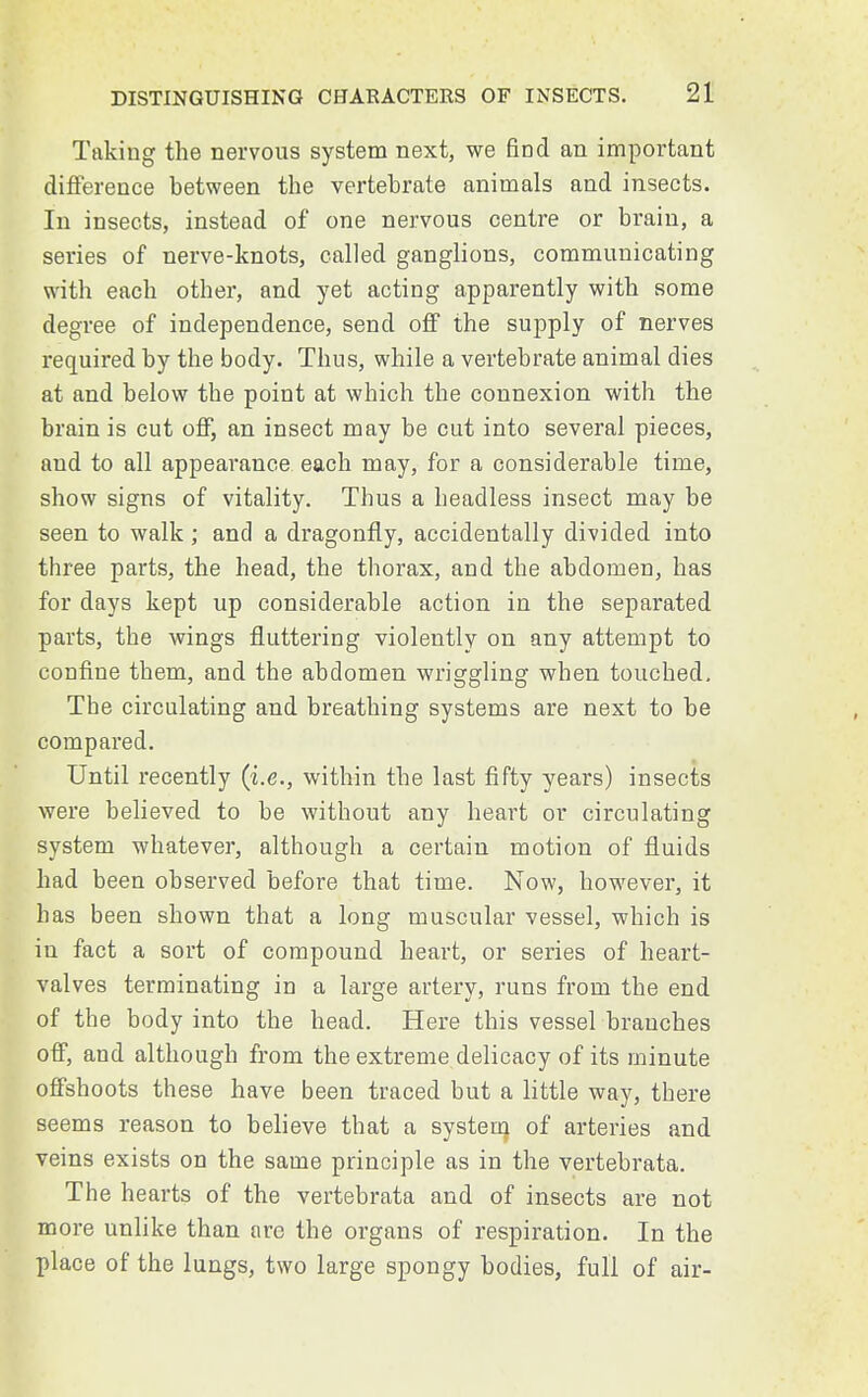 Taking the nervous system next, we find an important difference between the vertebrate animals and insects. In insects, instead of one nervous centre or brain, a series of nerve-knots, called ganglions, communicating with each other, and yet acting apparently with some degree of independence, send off the supply of nerves required by the body. Thus, while a vertebrate animal dies at and below the point at which the connexion with the brain is cut off, an insect may be cut into several pieces, and to all appearance each may, for a considerable time, show signs of vitality. Thus a headless insect may be seen to walk; and a dragonfly, accidentally divided into three parts, the head, the thorax, and the abdomen, has for days kept up considerable action in the separated parts, the wings fluttering violently on any attempt to confine them, and the abdomen wriggling when touched. The circulating and breathing systems are next to be compared. Until recently (i.e., within the last fifty years) insects were believed to be without any heart or circulating system whatever, although a certain motion of fluids had been observed before that time. Now, however, it has been shown that a long muscular vessel, which is in fact a sort of compound heart, or series of heart- valves terminating in a large artery, runs from the end of the body into the head. Here this vessel branches off, and although from the extreme delicacy of its minute offshoots these have been traced but a little way, there seems reason to believe that a system of arteries and veins exists on the same principle as in the vertebrata. The hearts of the vertebrata and of insects are not more unlike than are the organs of respiration. In the place of the lungs, two large spongy bodies, full of air-