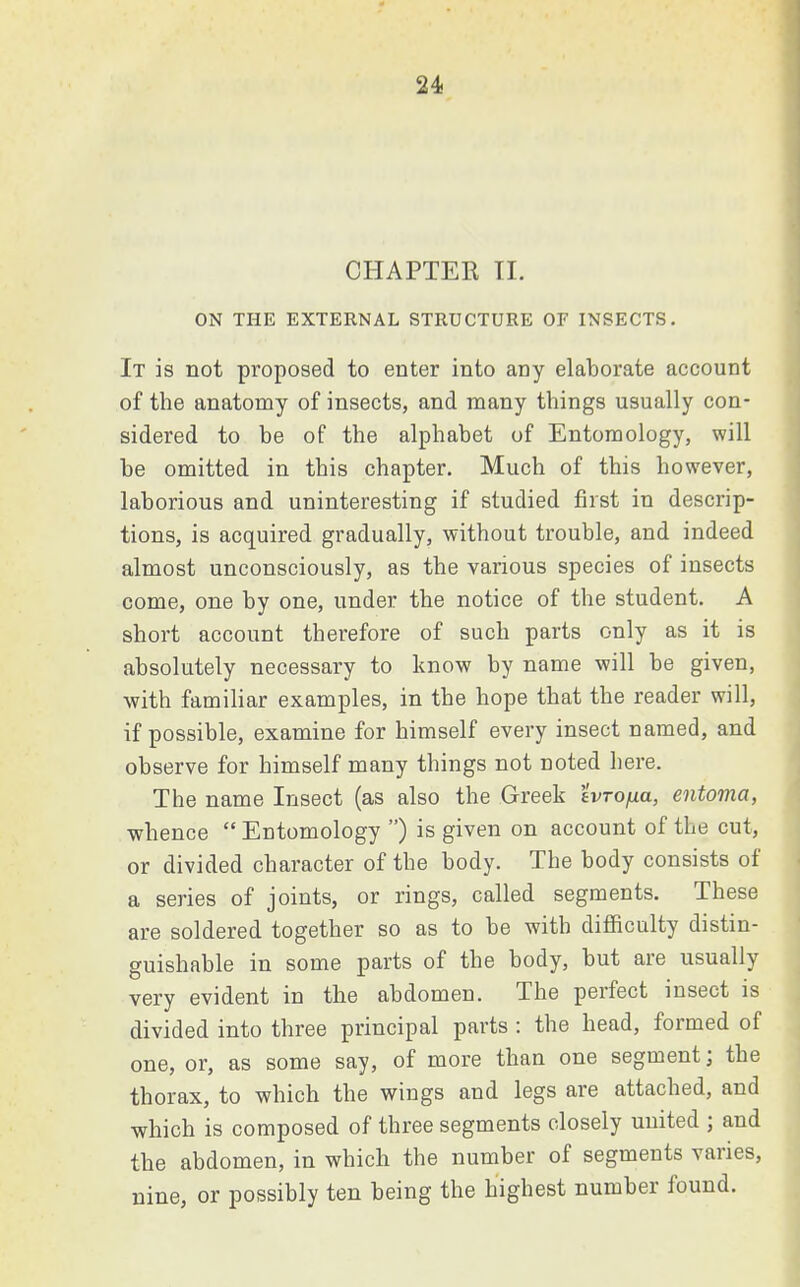 CHAPTER II. ON THE EXTERNAL STRUCTURE OF INSECTS. It is not proposed to enter into any elaborate account of the anatomy of insects, and many things usually con- sidered to he of the alphabet of Entomology, will be omitted in this chapter. Much of this however, laborious and uninteresting if studied first in descrip- tions, is acquired gradually, without trouble, and indeed almost unconsciously, as the various species of insects come, one by one, under the notice of the student. A short account therefore of such parts only as it is absolutely necessary to know by name will be given, with familiar examples, in the hope that the reader will, if possible, examine for himself every insect named, and observe for himself many things not noted here. The name Insect (as also the Greek evTo/ua, entoma, whence  Entomology ) is given on account of the cut, or divided character of the body. The body consists of a series of joints, or rings, called segments. These are soldered together so as to be with difficulty distin- guishable in some parts of the body, but are usually very evident in the abdomen. The perfect insect is divided into three principal parts : the head, formed of one, or, as some say, of more than one segment; the thorax, to which the wings and legs are attached, and which is composed of three segments closely united ; and the abdomen, in which the number of segments varies, nine, or possibly ten being the highest number found.