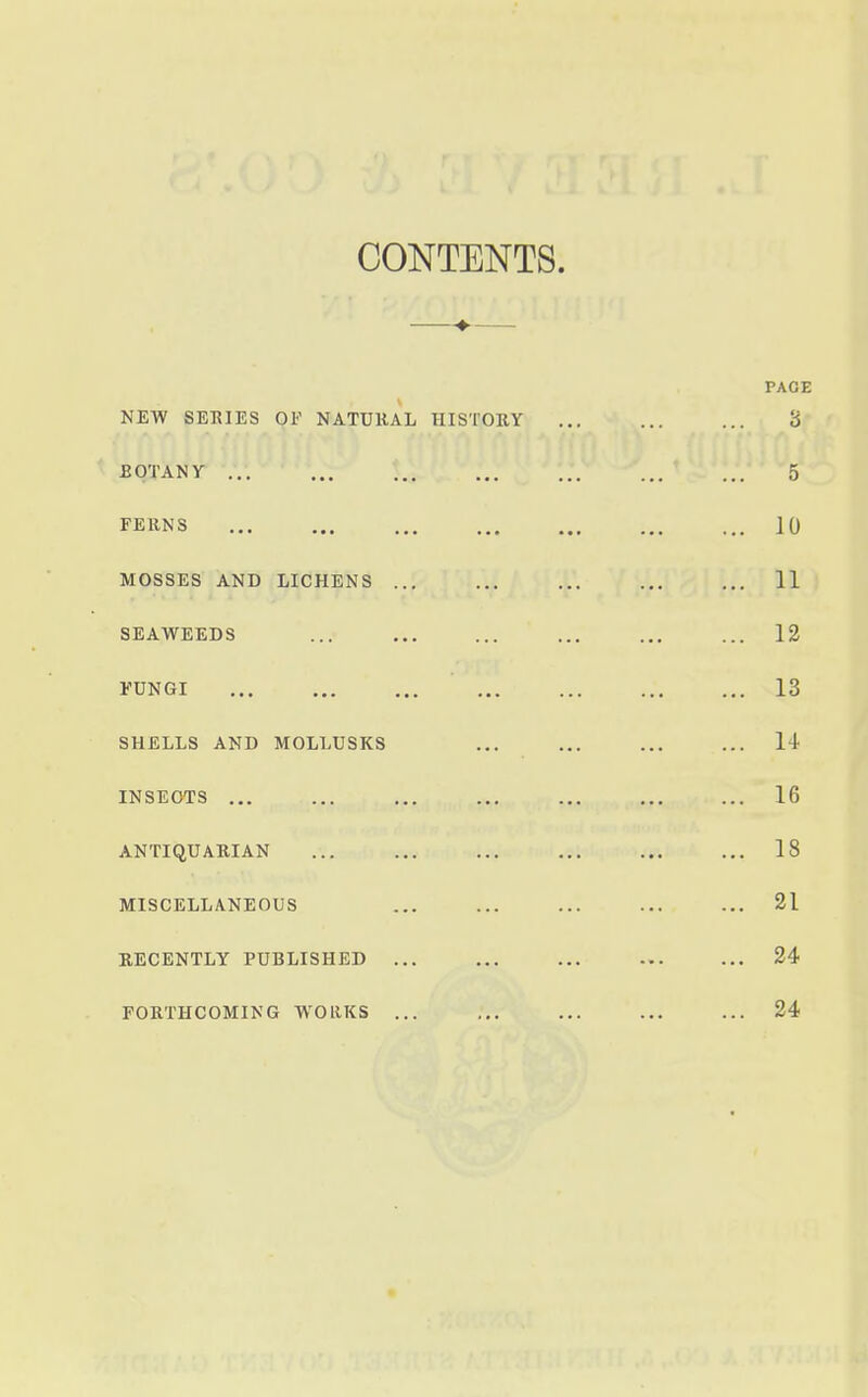 CONTENTS. —♦-— PAGE NEW SETCIES OF NATURAL HISTORY ... ... ... 8 BQTANr v..y'' .^r til ci * S ... ^ FERNS 10 MOSSES AND LICHENS ... ... ... ... ... 11 SEAWEEDS ... ... ... ... 12 FUNGI 13 SHELLS AND MOLLUSKS ... ... ... ... 14 INSECTS ... ... ... ... ... 16 ANTIQUARIAN ... ... ... ... ... ... 18 MISCELLANEOUS ... ... ... ... ... 21 RECENTLY PUBLISHED ... ... ... 24 FORTHCOMING WORKS ... ... ... ... ... 24