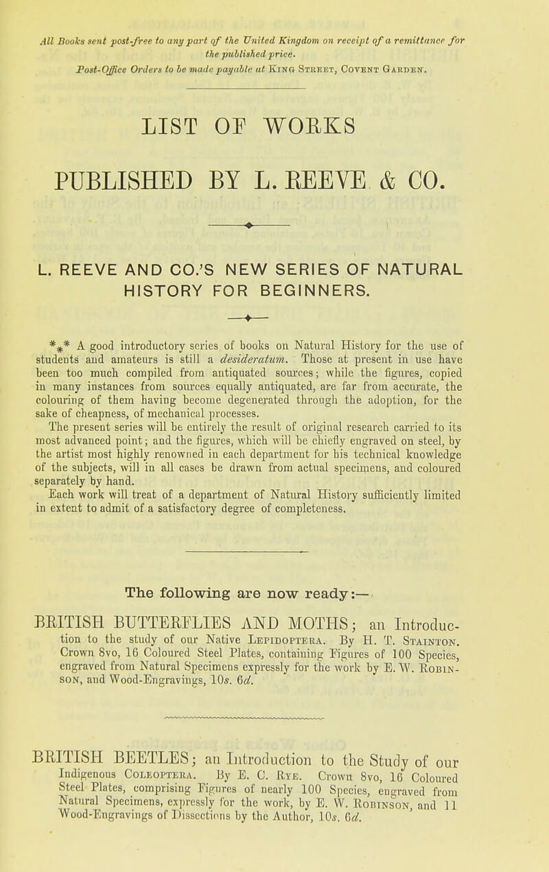 All Books sent post-free to any part of the United Kingdom on receipt of a remittance for the published price. Post-Office Orders to be made payable at King Street, Covent Gaiiben. LIST OF WOBKS PUBLISHED BY L. KEEVE & CO. L. REEVE AND CO.'S NEW SERIES OF NATURAL HISTORY FOR BEGINNERS. *#* A good introductory series of books on Natural History for the use of students and amateurs is still a desideratum. Those at present in use have been too much compiled from antiquated sources; while the figures, copied in many instances from sources equally antiquated, are far from accurate, the colouring of them having become degenerated through the adoption, for the sake of cheapness, of mechanical processes. The present series will be entirely the result of original research carried to its most advanced point; and the figures, which will be chiefly engraved on steel, by the artist most highly renowned in each department for his technical knowledge of the subjects, will in all cases be drawn from actual specimens, and coloured separately by hand. Each work will treat of a department of Natural History sufficiently limited in extent to admit of a satisfactory degree of completeness. BRITISH BUTTERFLIES AND MOTHS; an Introduc- tion to the study of our Native Lepidoptera. By H. T. Stainton. Crown 8vo, 16 Coloured Steel Plates, containing Figures of 100 Species, engraved from Natural Specimens expressly for the work by E. W. Robin- son, and Wood-Engravings, 10s. Gd. BRITISH BEETLES; an Introduction to the Study of our Indigenous Coleoptera. By E. C. Rye. Crown 8vo, 16 Coloured Steel Plates, comprising Figures of nearly 100 Species, engraved from Wood-Engravings of Dissections by the Author, 10*. Gd. The following are now ready:—