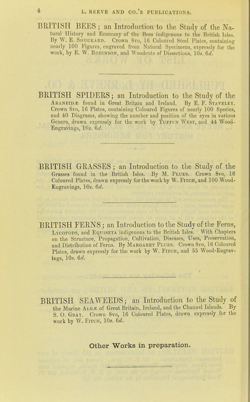 BRITISH BMES ; an Introduction to the Study of the Na- tural History and Economy of the Bees indigenous to the British Isles. By W; E. Shuokabd, Crown 8vo, 16 Coloured Steel Plates, containing nearly 100 Figures, engraved from Natural Specimens, expressly for the work, by E. W. Roiiinson, and Woodcuts of Dissections, 10*. 6V. BRITISH SPIDERS; an Introduction to the Study of the AraneiD/E found in Great Britain and Ireland. By E. F. Staveley. Crown 8vo, 16 Plates, containing Coloured Figures of nearly 100 Species, and 40 Diagrams, showing the number and position of the eyes in various Genera, drawn expressly for the work by Tuffkn West, and 44 Wood- Engravings, 10*. 6V. BRITISH GRASSESj an Introduction to the Study of the Grasses found in the British. Isles. By M. Plues. Crown 8vo, 16 Coloured Plates, drawn expressly for the work by W. Fitch, and 100 W7ood- Eugravings, 10*. §d. BRITISH PERNS • an Introduction to the Study of the Ferns, Lycopods, and Equiseta indigenous to the British Isles. With Chapters on the Structure, Propagation, Cultivation, Diseases, Uses, Preservation, and Distribution of Ferns. By Margaret Plues. Crown 8vo, 16 Coloured Plates, drawn expressly for the work by W. Fitch, and 55 Wrood-Engrav- ings, 10*. 6d. BRITISH SEAWEEDS; an Introduction to the Study of the Marine Klgm of Great Britain, Ireland, and the Channel Islands. By S. O. Gray. Crown 8vo, 16 Coloured Plates, drawn expressly for the work by W. Fitch, 10*. 6d. Other Works in preparation.