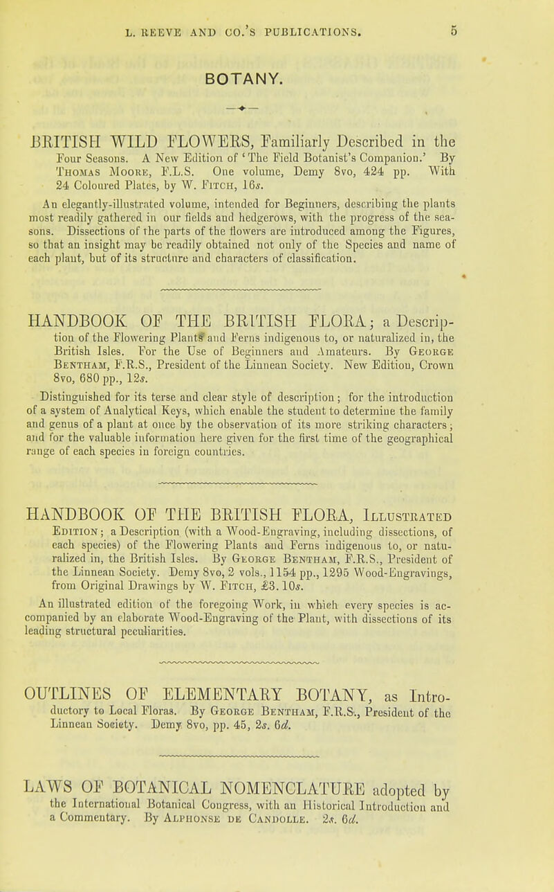 BOTANY. BRITISH WILD FLO WEES, Familiarly Described in the Four Seasons. A New Edition of 'The Field Botanist's Companion.' By Thomas Moore, F.L.S. One volume, Demy 8vo, 424 pp. With 24 Coloured Plates, by W. Fitch, 16*. An elegantly-illustrated volume, intended for Beginners, describing the plants most readily gathered in our fields and hedgerows, with the progress of the sea- sons. Dissections of the parts of the flowers are introduced among the Figures, so that an insight may be readily obtained not only of the Species and name of each plant, but of its structure and characters of classification. HANDBOOK OF THE BRITISH FLORA; a Descrip- tion of the Flowering Plant? and Ferns indigenous to, or naturalized in, the British Isles. For the Use of Beginners aud Amateurs. By George Bentham, F.H.S., President of the Linnean Society. New Editiou, Crown 8vo, 680 pp., 12*. Distinguished for its terse and clear style of description ; for the introduction of a system of Analytical Keys, which enable the student to determine the family and genus of a plant at once by the observation of its more striking characters; and for the valuable information here given for the first time of the geographical range of each species in foreign countries. HANDBOOK OF THE BRITISH FLORA, Illustrated Edition; a Description (with a Wood-Engraving, including dissections, of each species) of the Flowering Plants and Ferns indigenous to, or natu- ralized in, the British Isles. By George Bentham, F.R.S., President of the Linnean Society. Demy 8vo, 2 vols., 1154 pp., 1295 Wood-Engravings, from Original Drawings by W. Fitch, £3.10s. An illustrated edition of the foregoing Work, in which every species is ac- companied by an elaborate Wood-Engraving of the Plant, with dissections of its leading structural peculiarities. OUTLINES OF ELEMENTARY BOTANY, as Intro- ductory to Local Floras. By George Bentham, F.ll.S., Presideut of the Linnean Society. Demy 8vo, pp. 45, 2*. 6d. LAWS OF BOTANICAL NOMENCLATURE adopted by the International Botanical Congress, with an Historical Introduction and a Commentary. By Alpiionse de Candolle. 2,t. del.