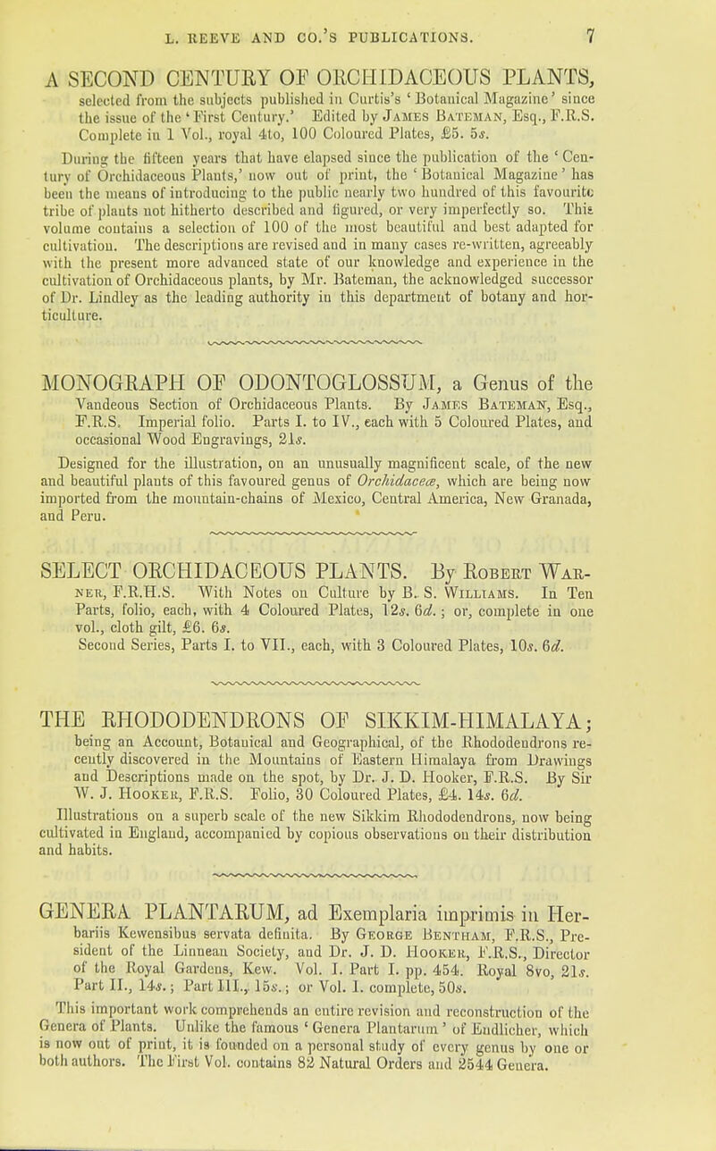 A SECOND CENTURY OF ORCHIDACEOUS PLANTS, selected from the subjects published in Curtis's 'Botanical Magazine' since the issue of the ' First Century.' Edited by James Batsman, Esq., E.R.S. Complete iu 1 Vol., royal 4to, 100 Coloured Plates, £5. 5*. During the fifteen years that have elapsed since the publication of the ' Cen- tury of Orchidaceous Plants,' now out of print, the 'Botanical Magazine' has been the means of introducing to the public nearly two hundred of this favourite tribe of plauts not hitherto described and figured, or very imperfectly so. This, volume coutains a selection of 100 of the most beautiful and best adapted for cultivation. The descriptions are revised and in many eases re-written, agreeably with the present more advanced state of our knowledge and experience in the cultivation of Orchidaceous plants, by Mr. Bateman, the acknowledged successor of Dr. Lindley as the leading authority in this department of botany and hor- ticulture. MONOGRAPH OP ODONTOGLOSSUM, a Genus of the Vandeous Section of Orchidaceous Plants. By James Bate matt, Esq., F.R.S, Imperial folio. Parts I. to IV., each with 5 Coloured Plates, and occasional Wood Engravings, 21*. Designed for the illustration, on an unusually magnificent scale, of the new and beautiful plants of this favoured genus of Orchidacea, which are being now imported from the mountain-chains of Mexico, Central America, New Granada, and Peru. SELECT ORCHIDACEOUS PLANTS. By Robert War- ner, F.R.H.S. With Notes on Culture by B. S. Williams. In Ten Parts, folio, each, with 4 Coloured Plates, 12s. Qd.; or, complete in one vol., cloth gilt, £6. 6*. Second Series, Parts I. to VII., each, with 3 Coloured Plates, 10s. 6d. THE RHODODENDRONS OE SIKKIM-HIMALAYA; being an Account, Botauical and Geographical, of the Rhododendrons re- cently discovered in the Mountains of Eastern Himalaya from Drawings and Descriptions made on the spot, by Dr. J. D. Hooker, F.R.S. By Sir W. J. Hooker, F.R.S. Folio, 30 Coloured Plates, £4. 144. 6d. Illustrations on a superb scale of the new Sikkim Rhododendrons, now being cultivated in England, accompanied by copious observations on their distribution and habits. GENERA PLANTARUM, ad Exemplaria imprimis in Her- bariis Kewensibus servata deflnita. By George Bentham, F.R.S., Pre- sident of the Linnean Society, and Dr. J. D. Hooker, F.R.S., Director of the Royal Gardens, Kew. Vol. I. Part I. pp. 454. Royal 8vo, 21.?. Part II., 14*.; Part III.,. 15s.; or Vol. I. complete, 50s. This important work comprehends an entire revision and reconstruction of the Genera of Plants. Unlike the famous ' Genera Plantaruui' of Eudlicher, which is now out of print, it is founded on a personal study of every genus by one or both authors. The First Vol. contains 82 Natural Orders and 2544 Genera.