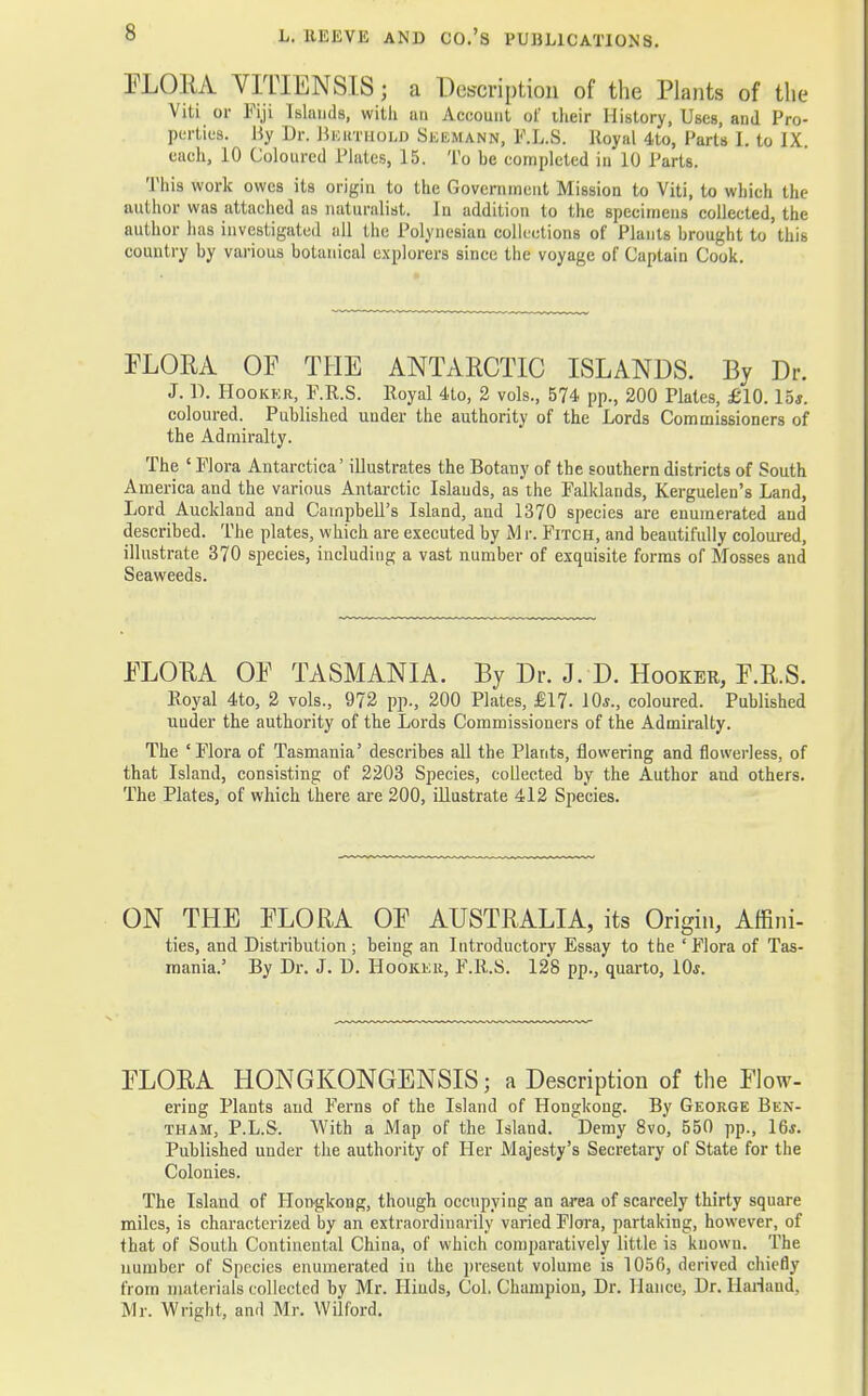 FLORA VITIENSIS; a Description of the Plants of the Viti or Fiji Islands, with an Account of iheir History, Uses, and Pro- perties. By Dr. Bkuthold Skemann, F.L.S. Royal 4to, Farts I. to IX. each, 10 Coloured Plates, 15. To be completed in 10 Farts. This work owes its origin to the Government Mission to Viti, to which the author was attached as naturalist. In addition to the specimens collected, the author has investigated all the Polynesian collections of Plants brought to this country by various botanical explorers since the voyage of Captain Cook. FLORA OF THE ANTARCTIC ISLANDS. By Dr. J. D. Hookkr, F.R.S. ltoyal 4to, 2 vols., 574 pp., 200 Plates, £10. 15*. coloured. Published under the authority of the Lords Commissioners of the Admiralty. The ' Flora Antarctica' illustrates the Botany of the southern districts of South America and the various Antarctic Islands, as the Falklands, Kerguelen's Land, Lord Auckland and Campbell's Island, and 1370 species are enumerated and described. The plates, which are executed by M r. Fitch, and beautifully coloured, illustrate 370 species, including a vast number of exquisite forms of Mosses and Seaweeds. FLORA OF TASMANIA. By Dr. J. D. Hooker, F.R.S. Royal 4to, 2 vols., 972 pp., 200 Plates, £17. 10*., coloured. Published under the authority of the Lords Commissioners of the Admiralty. The 'Flora of Tasmania' describes all the Plants, flowering and flowerless, of that Island, consisting of 2203 Species, collected by the Author and others. The Plates, of which there are 200, illustrate 412 Species. ON THE FLORA OF AUSTRALIA, its Origin, Affini- ties, and Distribution ; being an Introductory Essay to the ' Flora of Tas- mania.' By Dr. J. D. Hookkr, F.R.S. 128 pp., quarto, 10*. FLORA HONGKONGENSIS; a Description of the Flow- ering Plants and Ferns of the Island of Hongkong. By George Ben- tham, P.L.S. With a Map of the Island. Demy 8vo, 550 pp., 16*. Published under the authority of Her Majesty's Secretary of State for the Colonies. The Island of Hongkong, though occupying an area of scarcely thirty square miles, is characterized by an extraordinarily varied Flora, partaking, however, of that of South Continental China, of which comparatively little is known. The number of Species enumerated in the present volume is 1056, derived chiefly from materials collected by Mr. Hinds, Col. Champion, Dr. llance, Dr. Hariand, Mr. Wright, and Mr. Wilford.