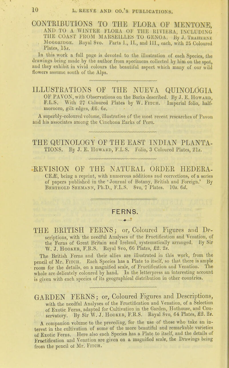 CONTRIBUTIONS TO THE FLORA OF MENTONE, AND TO A WINTER FLORA OF THE K1VIEUA, INCLUDING THE COAST PROM MARSEILLES TO GENOA. By J. TeaH-krne . Moggridge. Royal 8vo. Tarts J., II., and 111., each, with 25 Coloured Plates, 15*. In this work a full page is devoted to the illustration of each Species, the drawings being made by the author from specimens collected by him on the spot, and they exhibit in vivid colours the beautiful aspect which many of our wild (lowers assume south of the Alps. ILLUSTRATIONS OF THE NUEVA QUINOLOGIA OP PAVON, with Observations on the Barks described. By J. E. Howard, P.L.S. With 27 Coloured Plates by W. Pitch. Imperial folio, half- morocco, gilt edges, £6. 6*. A superbly-coloured volume, illustrative of the most recent researches of Pavon and his associates among the Cinchona Barks of Peru. THE QUINOLOGY OF THE EAST INDIAN PLANTA- TIONS. By J. E. Howard, P.L.S. Polio, 3 Coloured Plates, 21s. REVISION OF THE NATURAL ORDER HEDERA- CEjE, being a reprint, with numerous additions and corrections, of a series of papers published in the 'Journal of Botany, British and Foreign.' By Berthold Seemann, Ph.D., F.L.S. 8vo, 7 Plates. 10s. 6d. FERNS. THE BRITISH FERNS; or, Coloured Figures and De- scriptions, with the needful Analyses of the Fructification and Venation, of the Perns of Great Britain and Ireland, systematically arranged. By Sir W. J. Hooker, F.R.S. Royal 8vo, 66 Plates, £2. 2*. The British Ferns and their allies are illustrated in this work, from the peucil of Mr. Fitch. Each Species has a Plate to itself, so that there is ample room for the details, on a magnified scale, of Fructification and Venation. The whole are delicately coloured by hand. In the letterpress an interesting account is given with each species of its geographical distribution in other countries. GARDEN FERNS; or, Coloured Figures and Descriptions, with the needful Analyses of the Fructification and Venation, of a Selection of Exotic Ferns, adapted for Cultivation in the Garden, Hothouse, and Con- servatory. By Sir W. J. Hooker, F.R.S. Royal Svo, 64 Plates, £2. 2*. A companion volume to the preceding, for the use of those who take an in- terest in the cultivation of some of the more beautiful and remarkable varieties of Exotic Ferns. Here also each Species has a Plate to itself, and the details of Fructification and Venation are given on a magnified scale, the Drawings being from the pencil ot Mr. Fitch.