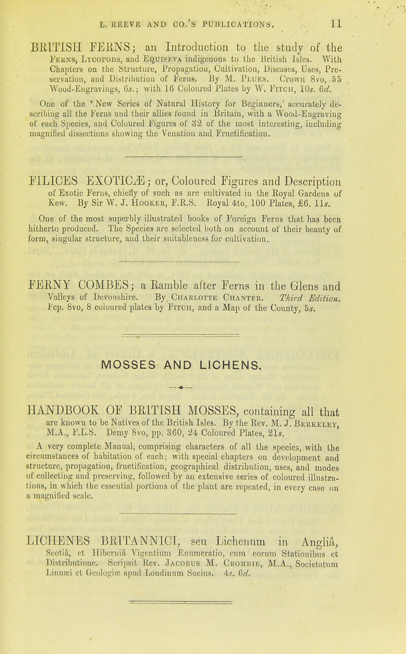 BRITISH EERNS; an Introduction to the study of the Peuns, LvcoroDS, aud Equiskta indigenous to the British Isles. With Chapters ou the Structure, Propagation, Cultivation, Diseases, Uses, Pre- servation, aud Distribution of Perns. By M. Plues. Crown 8vo, 55 Wood-Engravings, 6i.j with 16 Coloured Plates by W. Pitch, 10s. (ret. One of the ' New Scries of Natural History for Beginners,' accurately de- scribing all the Perns and their allies found in Britain, with a Wood-Engraviug of each Species, and Coloured Pigures of 32 of the most interesting, including magnified dissections showing the Venation and Pructification. EILICES EXOTICA; or, Coloured Figures and Description of Exotic Ferns, chiefly of such as are cultivated iu the Royal Gardens of Kew. By Sir W. J. Hooker, F.R.S. Royal 4to, 100 Plates, £6. 11*. One of the most superbly illustrated books of Foreign Ferns that has been hitherto produced. The Species are selected both on account of their beauty of form, singular- structure, aud their suitableness for cultivation. EERNY COMBES; a Eainble alter Eerns in the Glens and Valleys of Devonshire. By. Charlotte Chanter. Third Edition. Pep. 8vo, 8 coloured plates by Pitch, and a Map of the County, 5*. MOSSES AND LICHENS. HANDBOOK OE BRITISH MOSSES, containing all that are kuown to be Natives of the British Isles. By the Rev. M. J. Berkeley, M.A., P.L.S. Demy 8vo, pp. 360, 24 Coloured Plates, 21s. A very complete Manual, comprising characters of all the species, with the circumstances of habitation of each; with special chapters on development and structure, propagation, fructification, geographical distribution, uses, and modes of collecting and preserving, followed by an extensive series of coloured illustra- tions, in which the essential portions of the plant are repeated, in every case on a magnified scale. LICHENES BRITANNICL seu Lichenum in Anglia, Scotia, et Jlibcrnia Vigcntium Enumeratio, cum eorum Stationibus et Distributione. Scripsit Rev. Jacobus M. Grombie, M.A., Societatum Linnsei et Geologuc apud Loudiuum Socius. 4s,. &d.