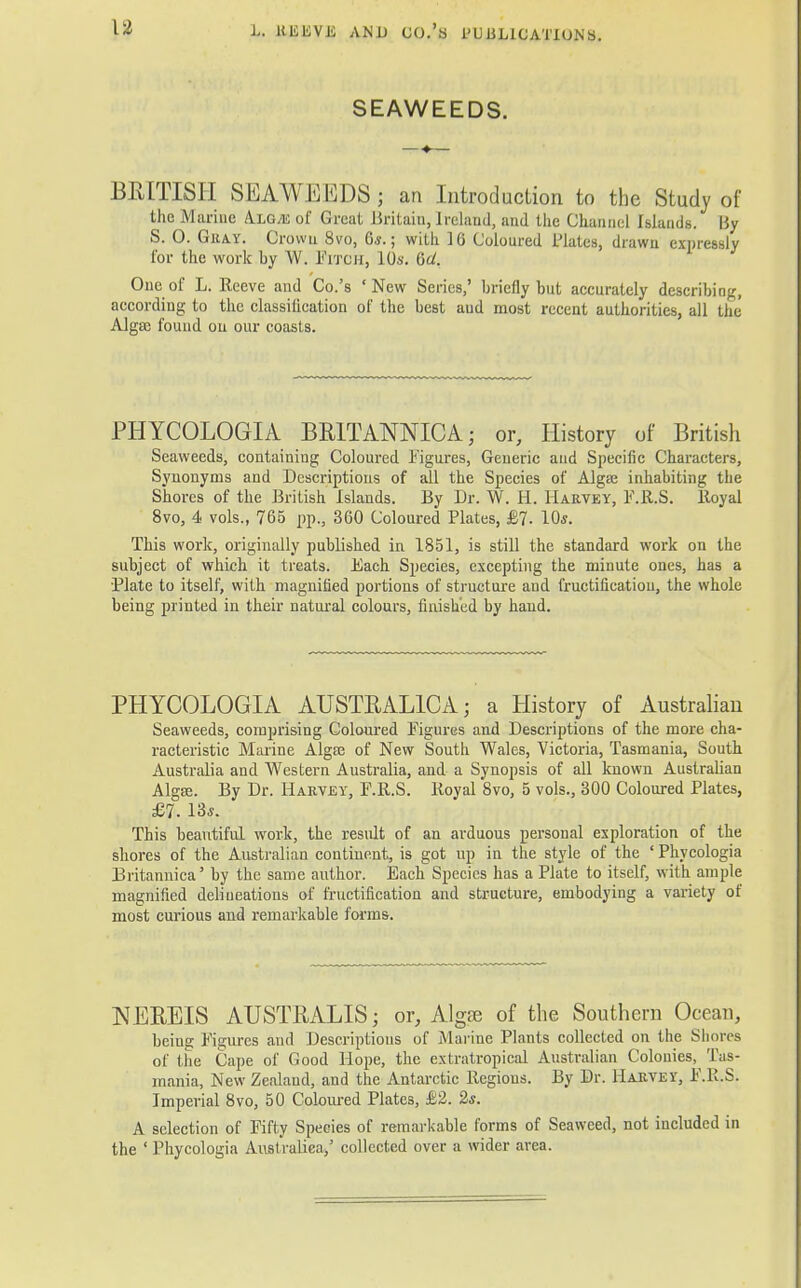 L. UEliVJi ANi) 00.'s PUULlCATluNs. SEAWEEDS. BRITISH SEAWEEDS; an Introduction to the Study of the Marine A.LGA: of Great Britain, Ireland, and the Channel Islands. By S. 0. Gray. Crown 8vo, 6*.; with 16 Coloured Plates, drawn expressly for the work by W. Fitch, 10s. Gd. One of L. Reeve and Co.'s 'New Series,' briefly but accurately describing, according to the classification of the best aud most recent authorities, all the Algtc found on our coasts. PHYCOLOGIA BR1TANNICA; or, History of British Seaweeds, containing Coloured Figures, Generic and Specific Characters, Synonyms and Descriptions of all the Species of Alga? inhabiting the Shores of the British Islands. By Dr. W. H. Harvey, F.R.S. lloyal 8vo, 4 vols., 765 pp., 360 Coloured Plates, £7- 10*. This work, originally published in 1851, is still the standard work on the subject of which it treats. Each Species, excepting the minute ones, has a •Plate to itself, with magnified portions of structure and fructification, the whole being printed in their natural colours, finished by hand. PHYCOLOGIA AUSTBAL1CA; a History of Australian Seaweeds, comprising Coloured Figures and Descriptions of the more cha- racteristic Marine Alga? of New South Wales, Victoria, Tasmania, South Australia and Western Australia, and a Synopsis of all known Australian AlgEe. By Dr. Harvey, F.R.S. Royal 8vo, 5 vols., 300 Coloured Plates, £7. 13*. This beautiful work, the result of an arduous personal exploration of the shores of the Australian continent, is got up in the style of the ' Phycologia Britannica' by the same author. Each Species has a Plate to itself, with ample magnified delineations of fructification and structure, embodying a variety of most curious and remarkable forms. NEREIS AUSTRALIS; or, Algse of the Southern Ocean, being Figures and Descriptions of Marine Plants collected on the Slimes of the Cape of Good Hope, the extratropical Australian Colonies, Tas- mania, New Zealand, and the Antarctic Regions. By Dr. Harvey, F.R.S. Imperial 8vo, 50 Coloured Plates, £2. 2s. A selection of Fifty Species of remarkable forms of Seaweed, not included in the ' Phycologia Australiea,' collected over a wider area.