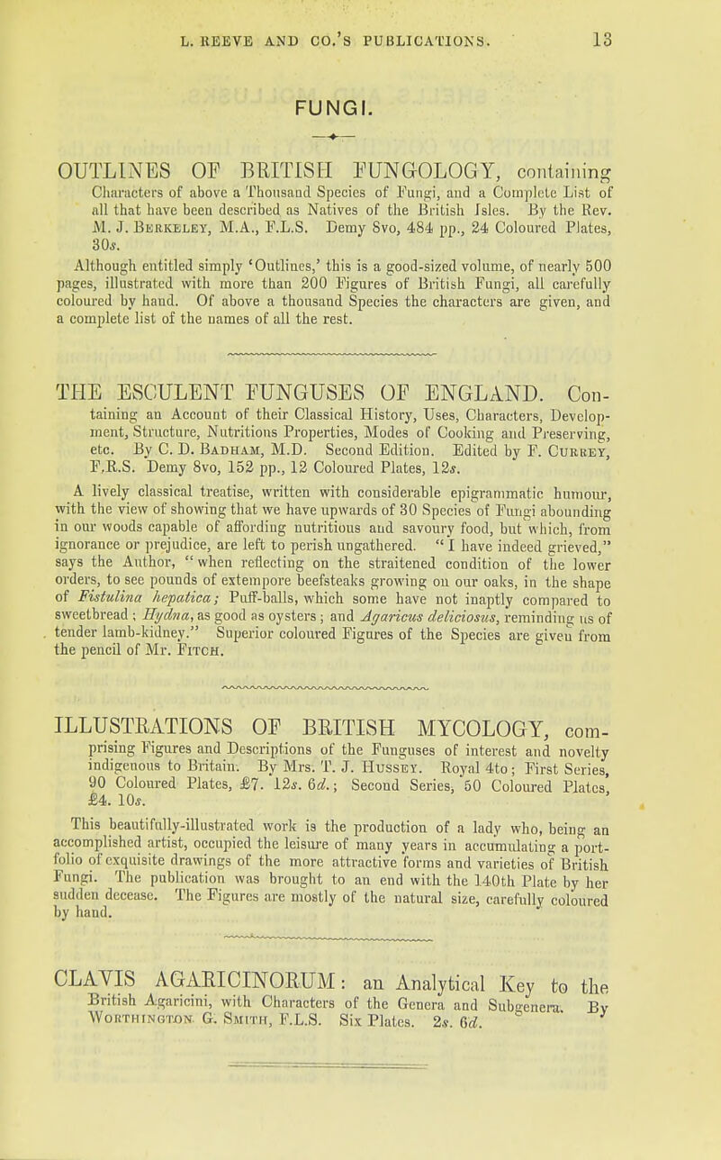 FUNGI. OUTLINES OF BRITISH FUNGOLOGY, containing Characters of above a Thousand Species of Fungi, and a Complete List of all that have been described as Natives of the British Isles. By the Rev. M. J. Berkeley, M.A., F.L.S. Demy Svo, 484 pp., 24 Coloured Plates, 30*. Although entitled simply 'Outlines,' this is a good-sized volume, of nearly 500 pages, illustrated with more than 200 Figures of British Fungi, all carefully coloured by hand. Of above a thousand Species the characters are given, and a complete list of the names of all the rest. THE ESCULENT FUNGUSES OF ENGLAND. Con- taining an Account of their Classical History, Uses, Characters, Develop- ment, Structure, Nutritions Properties, Modes of Cooking and Preserving, etc. By C. D. Badham, M.D. Second Edition. Edited by F. Currey, F.R.S. Demy 8vo, 152 pp., 12 Coloured Plates, 12*. A lively classical treatise, written with considerable epigrammatic humour, with the view of showing that we have upwards of 30 Species of Fungi abounding in our woods capable of affording nutritious and savoury food, but'which, from ignorance or prejudice, are left to perish ungathered. I have indeed grieved, says the Anthor,  when reflecting on the straitened condition of the lower orders, to see pounds of extempore beefsteaks growing ou our oaks, in the shape of Fistulina hepatica; Puff-balls, which some have not inaptly compared to sweetbread ; Hydna, as good as oysters ; and Agaricus deliciosus, reminding us of tender lamb-kidney. Superior coloured Figures of the Species are given from the pencil of Mr. Fitch. ILLUSTRATIONS OF BRITISH MYCOLOGY, com- prising Figures and Descriptions of the Funguses of interest and novelty indigenous to Britain. By Mrs. T. J. Hussey. Royal 4to; First Series, 90 Coloured Plates, £7. 12*. Qd. j Second Series. 50 Coloured Plates £4. 10*. This beautifully-illustrated work is the production of a lady who, being an accomplished artist, occupied the leisure of many years in accumulating a port- folio of exquisite drawings of the more attractive forms and varieties of British Fungi. The publication was brought to an end with the 140th Plate by her sudden decease. The Figures are mostly of the natural size, carefully coloured by hand. CLAVIS AGARICINORUM: an Analytical Key to the British Agaricmi, with Characters of the Genera and Subgenera Bv Wokthtngton. G. Smith, F.L.S. Six Plates. 2s. Qd. '