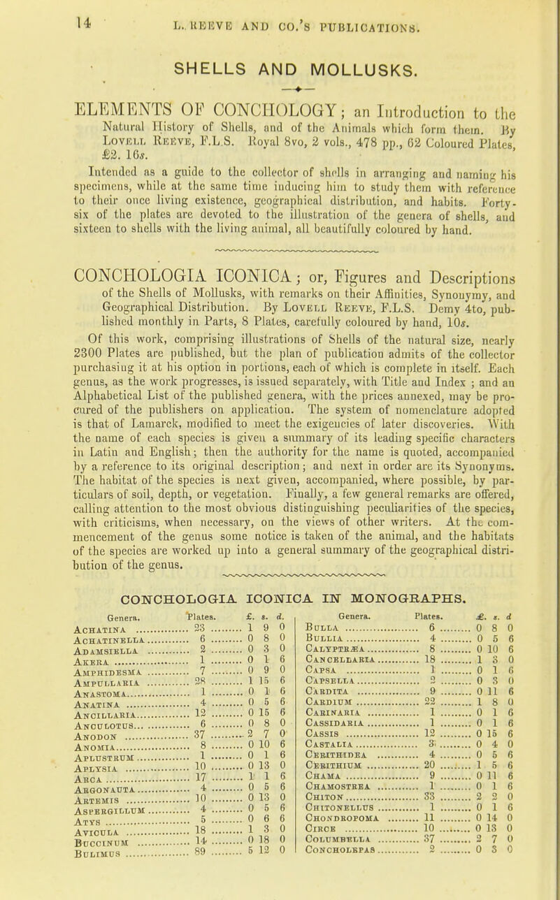 SHELLS AND MOLLUSKS. —♦■— ELEMENTS OF CONCIIOLOGY; an Introduction to the Natural History of Shells, and of the Animals which form them. By Lovei.t. REEVE, F.L.S. Royal 8vo, 2 vols., 478 pp.. 62 Coloured Plates £2. 16*. Intended as a guide to the collector of shells in arranging and naming his specimens, while at the same time inducing him to study them with reference to their once living existence, geographical distribution, and habits. Forty - six of the plates are devoted to the illustration of the genera of shells, and sixteen to shells with the living animal, all beautifully coloured by hand. CONCHOLOGIA ICONICA j or, Figures and Descriptions of the Shells of Mollusks, with remarks on their Affinities, Synonymy, and Geographical Distribution. By Lovell Reeve, F.L.S. Demy 4to, pub- lished monthly in Parts, 8 Plates, carefully coloured by hand, 10s. Of this work, comprising illustrations of Shells of the natural size, nearly 2300 Plates are published, but the plan of publication admits of the collector purchasing it at his option in portions, each of which is complete in itself. Each genus, as the work progresses, is issued separately, with Title and Index ; and an Alphabetical List of the published genera, with the prices annexed, may be pro- cured of the publishers on application. The system of nomenclature adopted is that of Lamarck, modified to meet the exigencies of later discoveries. With the name of each species is given a summary of its leading specific characters in Latin and English; then the authority for the name is quoted, accompanied by a reference to its original description; and next in order are its Synonyms. The habitat of the species is next given, accompanied, where possible, by par- ticulars of soil, depth, or vegetation. Finally, a few general remarks are offered, calling attention to the most obvious distinguishing peculiarities of the species, with criticisms, when necessary, on the views of other writers. At tho com- mencement of the genus some notice is taken of the animal, and the habitats of the species are worked up into a general summary of the geographical distri- bution of the genus. CONCHOLOGIA ICONICA IN MONOGRAPHS. Genera. Plates. AcHATINA 23 ... Achatinella 6 ... Adamsiella 2 ... Akera 1 ••• Amphidesma 7 ••■ Am PULL ARIA 2S ... Anastoma 1 ••• Anatina 4 ... Ancillabia 12 ... Anculotus 6 ... Anodon 37 ... Anomia 8 ... Aplustrum 1 ••• Aplysia 1° ••• Arca 17 ... Argonatjta 4 ... Artemis 10 ■■■ asi'ergillum 4 ... Atys ■> ••• AVIOULA 18 ... buccinum 14- ... Bulimus 89 ... d, 0 0 0 6 0 6 6 5 6 15 6 8 0 7 0 10 6 1 6 13 0 1 6 5 6 13 0 5 6 6 6 3 0 18 0 12 0 Genera. Plates. Bulla 6 ., Bullia 4- . Calyptb^a 8 .. Cancellabia 18 . Capsa 1 . Capsella 2 . Cardita 9 . Cardium 22 . Caeinaria 1 . Cassidaria 1 . Cassis 12 .. Castalia 3'... Cerithidea 4 .. Cerithium 20 ., Chama 9 . Chamostrea 1 .. Chiton 33 ., Chitonellus 1 . Chondropoma 11 ., Circe 10 .. columbella 37 .. CoNCHOLBPAS 2 ., «. d 8 0 5 6 10 6 3 0 11 6 8 0 1 6 1 6 10 6 4 0 5 6 5 6 11 6 1 6 2 0 1 6 14 0 13 0 7 0 3 0