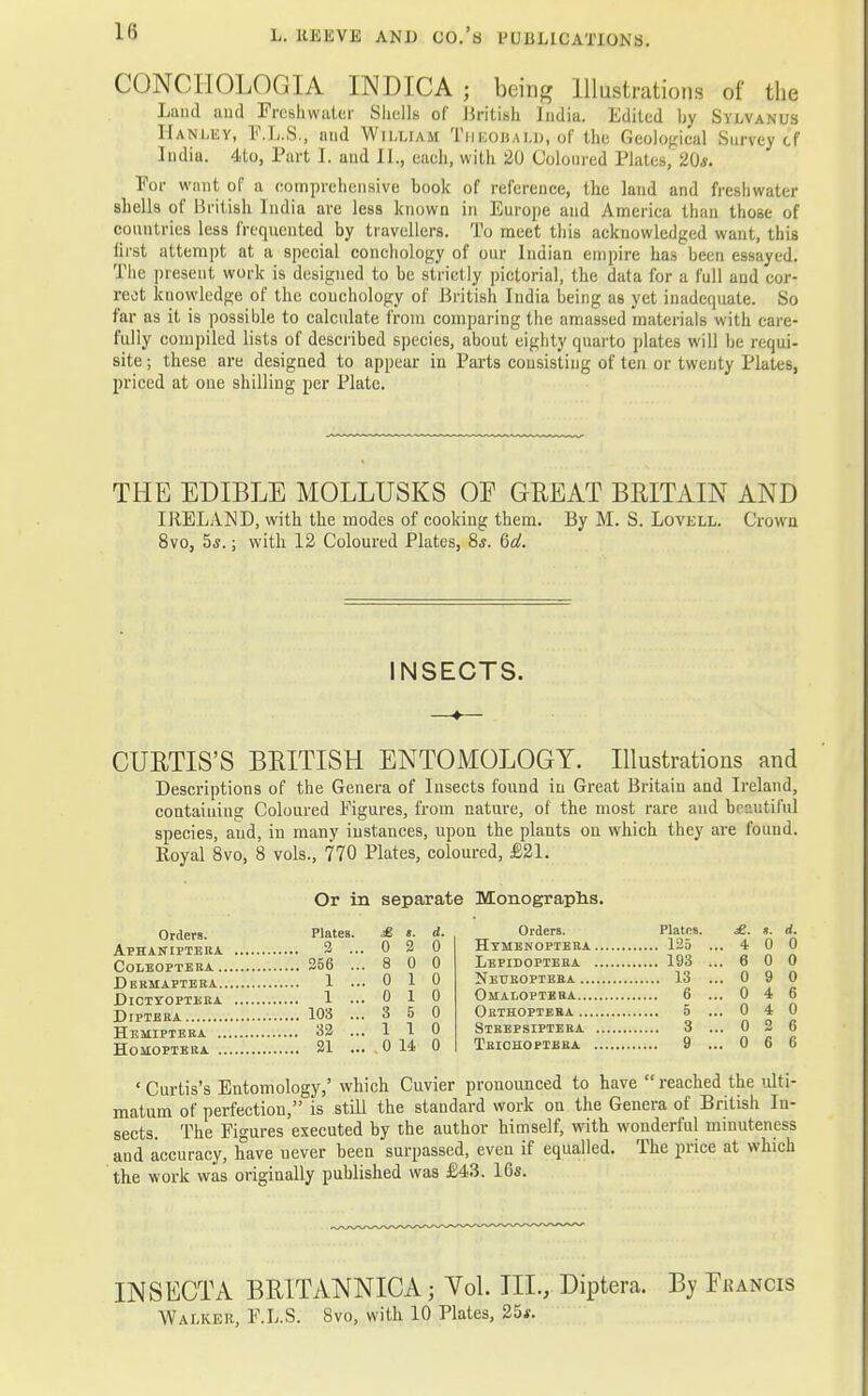 CONCIIOLOGIA INDICA; being Illustrations of the Land and Freshwater Shells of British India. Edited hy Sylvanus Hanley, F.L.S., and William Theouai.u, of the Geological Survey cf India. 4to, Part I. and II., each, with 20 Coloured Plates, 20*. For want of a comprehensive book of reference, the land and freshwater shells of British India are less known in Europe and America than those of countries les9 frequented by travellers. To meet this acknowledged want, this first attempt at a special conchology of our Indian empire has been essayed. The present work is designed to be strictly pictorial, the data for a full and cor- rect knowledge of the couchology of British India being as yet inadequate. So far as it is possible to calculate from comparing the amassed materials with care- fully compiled lists of described species, about eighty quarto plates will be requi- site ; these are designed to appear in Parts consisting of ten or twenty Plates, priced at one shilling per Plate. THE EDIBLE MOLLUSKS OP GREAT BRITAIN AND IRELAND, with the modes of cooking them. By M. S. Lovell. Crown 8vo, 5,9.; with 12 Coloured Plates, 8*. Qd. INSECTS. —»— CUBTIS'S BRITISH ENTOMOLOGY. Illustrations and Descriptions of the Genera of Insects found in Great Britain and Ireland, containing Coloured Figures, from nature, of the most rare and beautiful species, and, in many instances, upon the plants on which they are found. Royal 8vo, 8 vols., 770 Plates, coloured, £21. Or in separate Monographs. Orders. Plates. 3 ... £ t. 0 2 d. 0 Orders. Plates. 125 .. £. . 4 s. 0 d. 0 256 ... 8 0 0 193 .. . 6 0 0 1 ... 0 1 0 13 .. . 0 9 0 1 ... 0 1 0 6 .. . 0 4 6 103 ... 3 5 0 . 0 4 0 32 ... 1 1 0 3 .. . 0 6 21 ... 0 14 0 9 .. . 0 6 6 ' Curtis's Entomology,' which Cuvier pronounced to have  reached the ulti- matum of perfection, is still the standard work on the Genera of British In- sects. The Figures executed by the author himself, with wonderful minuteness and accuracy, have never been surpassed, even if equalled. The price at which the work was originally published was £43. 16s. IN SECT A BR1TANNICA; Vol. III., Diptera. By Fjjancis Walker, F.L.S. 8vo, with 10 Plates, 25*.