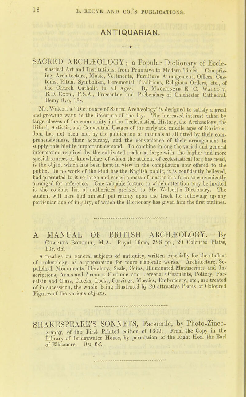 ANTIQUARIAN. SACRED ARCHAEOLOGY ; a Popular Dictionary of Eccle- siastical Art and Institutions, from Primitive to Modern Times. Compris- ing Architecture, Music, Vestments, Furniture Arrangement, Offices, Cus- toms, Ritual Symbolism, Ceremonial Traditions, Religious Orders, etc., of the Church Catholic in all Ages. By Mackenzie E. C. Walcott, B.D. Oxon., F.S.A., Precentor and Prebendary of Chichester Cathedral. Demy 8vo, 18j. Mr. Walcolt's ' Dictionary of Sacred Archaeology' is designed to satisfy a great and growing want in the literature of the day. The increased interest taken In- large classes of the community in the Ecclesiastical History, the Archajology, the Ritual, Artistic, and Conventual Usages of the early and middle ages of Christen- dom has not been met by the publication of manuals at all fitted by their com- prehensiveness, their accuracy, and the convenience of their arrangement to supply this highly important demand. To combine in one the varied and general information required by the cultivated reader at large with the higher and more special sources of knowledge of which the student of ecclesiastical lore has need, is the object which has been kept in view in the compilation now offered to the public. In no work of the kind has the English public, it is confidently believed, had presented to it so large and varied a mass of matter in a form so conveniently arranged for reference. One valuable feature to which attention may be invited is the copious list of authorities prefixed to Mr. Walcott's Dictionary. The student will here find himself put readily upon the track for following up any particular line of iuquiry, of which the Dictionary has given hirn the first outlines. A MANUAL OF BRITISH ARCHEOLOGY. By Charles Boutell, M.A. Royal 16mo, 398 pp., 20 Coloured Plates, 10*. 6d. A treatise on general subjects of antiquity, written especially for the student of archaeology, as a preparation for more elaborate works. Architecture, Se- pulchral Monuments, Heraldry, Seals, Coins, Illuminated Manuscripts and In- scriptions, Arms and Armour, Costume and Personal Ornaments, Pottery, Por- celain and Glass, Clocks, Locks, Carvings, Mosaics, Embroidery, etc., are treated of in succession, the whole being illustrated by 20 attractive Plates of Coloured Figures of the various objects. SHAKESPEARE'S SONNETS, Facsimile, by Photo-Zinco- graphy, of the First Printed edition of 1609. From the Copy in the Library of Bridgewater House, by permission of the Right Hon. the Earl ofEllesmere. \0s. &d.