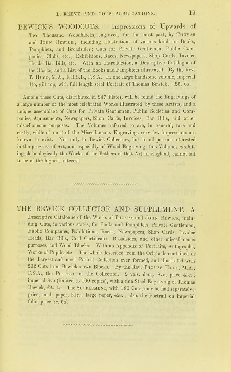 BEWICK'S WOODCUTS. Impressions of Upwards of Two Thousand Woodblocks, engraved, for the most part, by Thomas and John Bewick ; including Illustrations of various kinds for Books, Pamphlets, and Broadsides; Cuts for Private Gentlemen, Public Com- panies, Clubs, etc.; Exhibitions, Races, Newspapers, Shop Cards, Invoice Heads, Bar Bills, etc. With an Introduction, a Descriptive Catalogue of the Blocks, and a List of the Books and Pamphlets illustrated. By the Rev. T. Hugo, M.A., F.R.S.L., F.S.A. In one large handsome volume, imperial 4to, gilt top, with full length steel Portrait of Thomas Bewick. £6. 6*. Among these Cuts, distributed in 247 Plates, will be found the Engravings of a large number of the most celebrated Works illustrated by these Artists, and a unique assemblage of Cuts for Private Geutlemen, Public Societies and Com- panies, Amusements, Newspapers, Shop Cards, Invoices, Bar Bills, and other miscellaneous purposes. The Volumes referred to are, iu general, rare and costly, while of most of the Miscellaneous Engravings very few impressions are knowu to exist. Not only to Bewick Collectors, but to all persons interested in the progress of Art, and especially of Wood Engraving, this Volume, exhibit- ing chronologically the Works of the Eathers of that Art in England, cannot fail to be of the highest interest. THE BEWICK COLLECTOR AND SUPPLEMENT. A Descriptive Catalogue of the Works of Thomas and John Bewick, inclu- ding Cuts, in various states, for Books and Pamphlets, Private Gentlemen, Public Companies, Exhibitions, Races, Newspapers, Shop Cards, Invoice Heads, Bar Bills, Coal Certificates, Broadsides, and other miscellaneous purposes, and Wood Blocks. With an Appendix of Portraits, Autographs, Works of Pupils, etc. The whole described from the Originals contained in the Largest and most Perfect Collection ever formed, and illustrated with 292 Cuts from Bewick's own Blocks. By the Rev. Thomas Hugo, M.A., E.S.A., the Possessor of the Collection. 2 vols, demy 8vo, price 42*. • imperial 8vo (limited to 100 copies), with a fine Steel Engraving of Thomas Bewick, £4. 4*. The Su pplement, with 180 Cuts, may be had separately; price, small paper, 21*.; large paper, 4,2s.; also, the Portrait on imperial folio, price Ts. &d.