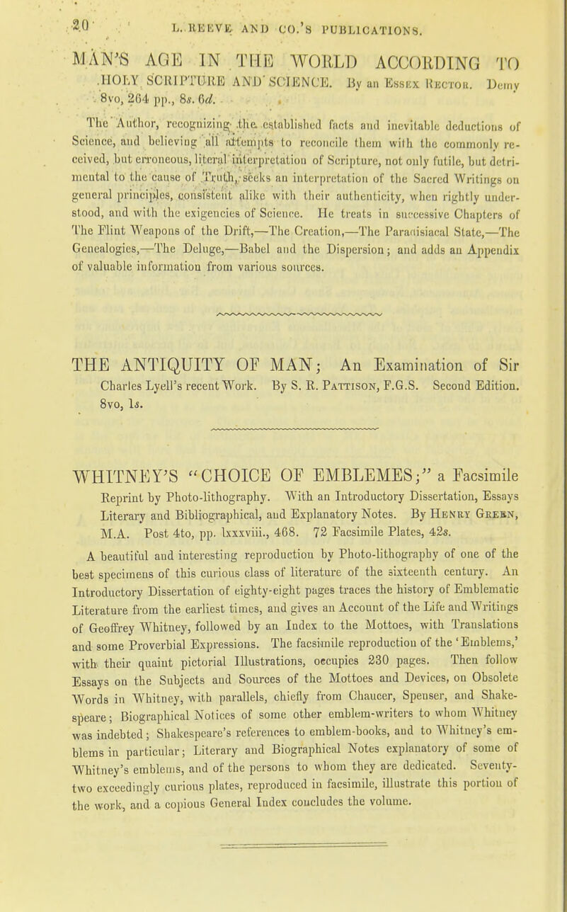 IVIAN'S &m IN THE WORLD ACCORDING TO .HOLY SCRIPTURE AND' SCIENCE. By an Essicx Hkctou. Deny VSyo, 2li l. pp., 8.v. M. The 'Author, recognizing; .the. established facts and inevitable deductions of Science, aud believing ail attempts to reconcile (hem wilh the commonly re- ceived, but erroneous, literal interpretation of Scripture, not only futile, but detri- mental to the cause of Truth,.-seeks an interpretation of the Sacred Writings on general principles, consistent alike with their authenticity, when rightly under- stood, and with the exigencies of Science. He treats in successive Chapters of The Flint Weapons of the Drift,—The Creation,—The Paradisiacal State,—The Genealogies,—The Deluge,—Babel and the Dispersion; and adds an Appendix of valuable information from various sources. THE ANTIQUITY OF MAN; An Examination of Sir Charles Lyell's recent Work. By S. R. Pattison, F.G.S. Second Edition. 8vo, Is. WHITNEY'S CHOICE OF EMBLEMES; a Facsimile Reprint by Photo-lithography. With an Introductory Dissertation, Essays Literary and Bibliographical, aud Explanatory Notes. By Henry Grebn, M.A. Post 4to, pp. Ixxxviii., 468. 72 Facsimile Plates, 42s. A beautiful and interesting reproduction by Photo-lithography of one of the best specimens of this curious class of literature of the sixteenth century. An Introductory Dissertation of eighty-eight pages traces the history of Emblematic Literature from the earliest times, and gives an Account of the Life and Writings of Geoffrey Whitney, followed by an Index to the Mottoes, with Translations and some Proverbial Expressions. The facsimile reproduction of the 'Emblems,' with their quaint pictorial Illustrations, occupies 230 pages. Then follow Essays on the Subjects and Sources of the Mottoes and Devices, on Obsolete Words in Whitney, with parallels, chiefly from Chaucer, Spenser, and Shake- speare; Biographical Notices of some other emblem-writers to whom Whitney was indebted; Shakespeare's references to emblem-books, aud to Whitney's em- blems in particular; Literary and Biographical Notes explanatory of some of Whitney's emblems, and of the persons to whom they are dedicated. Seventy- two exceedingly curious plates, reproduced in facsimile, illustrate this portion of the work, and a copious General Index concludes the volume.