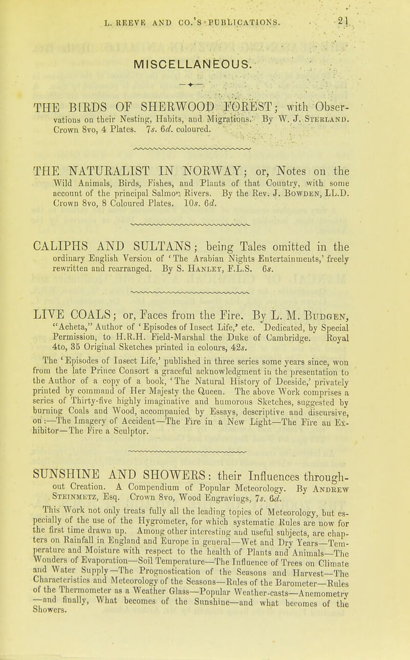 MISCELLANEOUS. TPIE BIRDS OF SHERWOOD FOREST; with Obser- vations on their Nesting, Habits, and Migrations.' By W. J. Sterlano. Crown 8vo, 4 Plates. Is. 6d. coloured. THE NATURALIST IN NORWAY; or, Notes on the Wild Animals, Birds, Fishes, and Plants of that Country, with some account of the principal Salmon Rivers. By the Rev. J. Bowden, LL.D. Crown 8vo, 8 Coloured Plates. 10*. Qd. CALIPHS AND SULTANS; being Tales omitted in the ordinary English Version of 'The Arabian Nights Entertainments,' freely rewritten and rearranged. By S. Hanley, F.L.S. 6s. LIVE COALS; or, Faces from the Fire. By L. M. Budgen, Acheta, Author of 'Episodes of Insect Life,' etc. Dedicated, by Special Permission, to H.R.H. Field-Marshal the Duke of Cambridge. Royal 4to, 35 Original Sketches printed in colours, 42«. The ' Episodes of Insect Life,' published in three series some years since, won from the late Prince Consort a graceful acknowledgment in the presentation to the Author of a copy of a book, 'The Natural History of Deeside,' privately printed by command of Her Majesty the Queen. The above Work comprises a series of Thirty-five highly imaginative and humorous Sketches, suggested by burning Coals and Wood, accompanied by Essays, descriptive and discursive, on :—The Imagery of Accident—The Fire in a New Light—The Fire an Ex- hibitor—The Fire a Sculptor. SUNSHINE AND SHOWERS: their Influences through- out Creation. A Compendium of Popular Meteorology. By Andrew Stetnmetz, Esq. Crown 8vo, Wood Engravings, 7s. 6d. This Work not only treats fully all the leading topics of Meteorology, but es- pecially of the use of the Hygrometer, for which systematic Rules are'now for the first time drawn up. Among other interesting and useful subjects, are chap- ters on Rainfall in England and Europe in general—Wet and Dry Years—Tem- perature and Moisture with respect to the health of Plants and Animals—The Wonders of Evaporation—Soil Temperature—The Influence of Trees on Climate and Water Supply—The Prognostication of the Seasons and Harvest—The Characteristics and Meteorology of the Seasons—Rules of the Barometer—Rules of the Thermometer as a Weather Glass—Popular Weather-casts—Anemometry —and finally, What becomes of the Sunshine—and what becomes of the Showers.