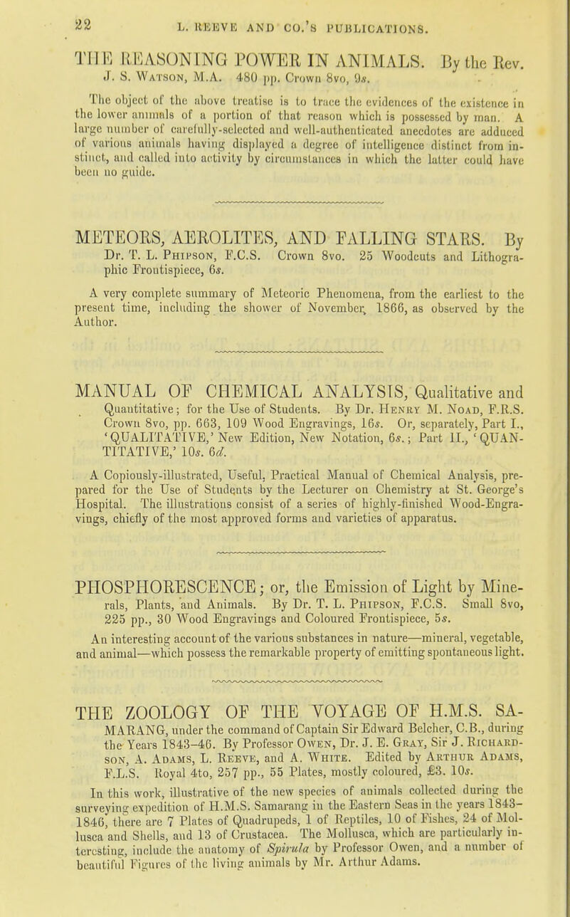 T] I E REASONING POWER IN ANIMALS. I3y the Rev. J. s. w atson, M .A. 480 ])|). Crowu 8vo, 9*. Tlic object of the above treatise is to trace the evidences of the existence in the lower annuals of a portion of that reason which is possessed by man. A large number of carefully-selected and well-authenticated anecdotes are adduced of various animals having displayed a degree of intelligence distinct from in- stinct, and called iuto activity by circumstances in which the latter could have been no guide. METEORS, AEROLITES, AND PALLING STARS. By Dr. T. L. Phipson, F.C.S. Crown 8vo. 25 Woodcuts and Lithogra- phic Froutispiece, 6*. A very complete summary of Meteoric Phenomena, from the earliest to the present time, including the shower of November, 1866, as observed by the Author. MANUAL OP CHEMICAL ANALYSIS, Qualitative and Quantitative ; for the Use of Students. By Dr. Henry M. Noad, F.R.S. Crown 8vo, pp. 663, 109 Wood Engravings, 16*. Or, separately, Part I., •QUALITATIVE,' New Edition, New Notation, 6*.; Part II., 'QUAN- TITATIVE,' 10s. 6d. A Copiously-illustrated, Useful, Practical Manual of Chemical Analysis, pre- pared for the Use of Students by the Lecturer on Chemistry at St. George's Hospital. The illustrations consist of a series of highly-finished Wood-Engra- vings, chiefly of the most approved forms and varieties of apparatus. PHOSPHORESCENCE; or, the Emission of Light by Mine- rals, Plants, 'and Animals. By Dr. T. L. Phipson, F.C.S. Small 8vo, 225 pp., 30 Wood Engravings and Coloured Frontispiece, 5s. An interesting account of the various substances in nature—mineral, vegetable, and animal—which possess the remarkable property of emitting spontaneous light. THE ZOOLOGY OF THE VOYAGE OP H.M.S. SA- MARANG, under the command of Captain Sir Edward Belcher, C.B., during the Years 1843-46. By Professor Owen, Dr. J. E. Gray, Sir J. Richard- son, A. Adams, L. Reeve, and A. White. Edited by Arthur Adams, F.L.S. Royal 4to, 257 pp., 55 Plates, mostly coloured, £3. 10*. In this work, illustrative of the new species of animals collected during the surveying expedition of H.M.S. Samarang in the Eastern Seas in the years 1843- 1846, there are 7 Plates of Quadrupeds, 1 of Reptiles, 10 of Fishes, 24 of Mol- lusca and Shells, and 13 of Crustacea. The Mollusca, which are particularly in- teresting, include the anatomy of Spirula by Professor Owen, and a number of beautiful Figures of the living animals by Mr. Arthur Adams.