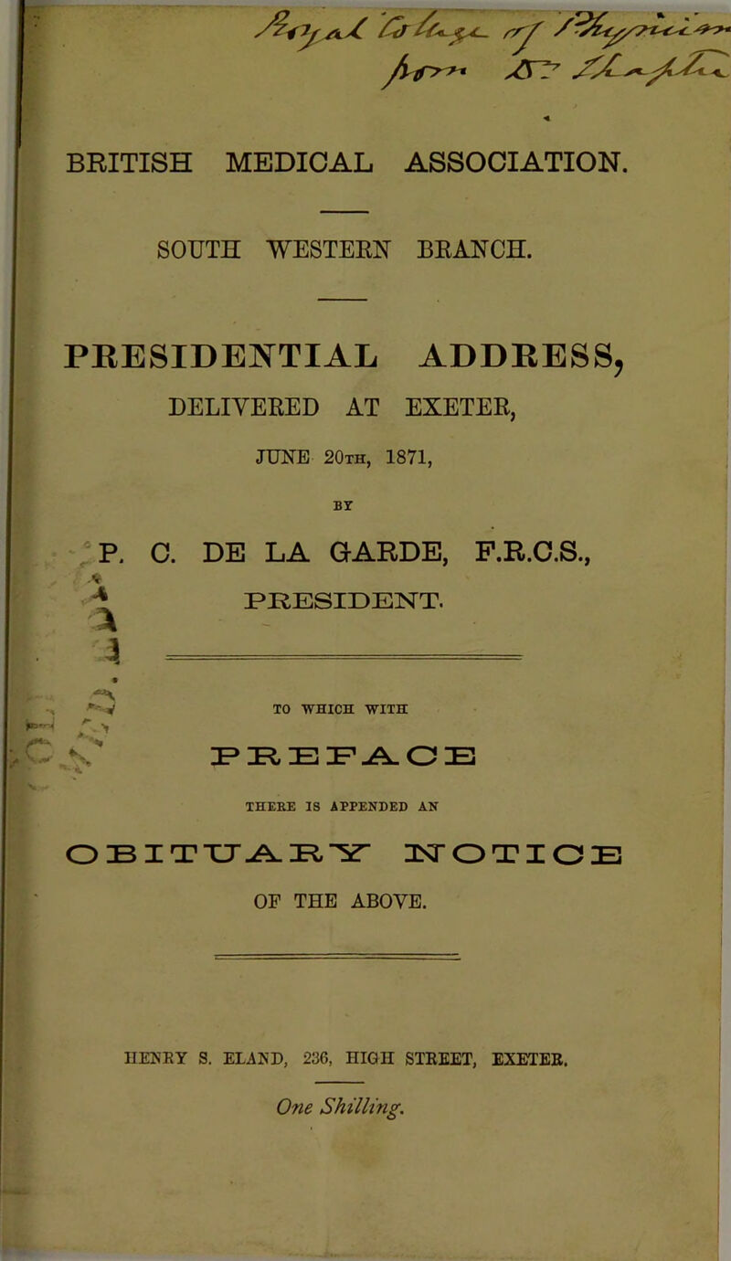 BRITISH MEDICAL ASSOCIATION. SOUTH WESTERN BRANCH. PEESIDENTIAL ADDEESS DELIVERED AT EXETER, JUNE 20th, 1871, BT ■■ .« 4 P. C. DE LA GARDE, F.R.C.S., PRESIDENT. % -V K TO WHICH WITH P»PtEF.A.OE THEBE IS APPENDED AN OBITXJ-A.Pl'Y- T^OTIOE OF THE ABOVE. IIEKEY S. ELAKD, 236, HIGH STEEET, EXETEE. One Shilling,