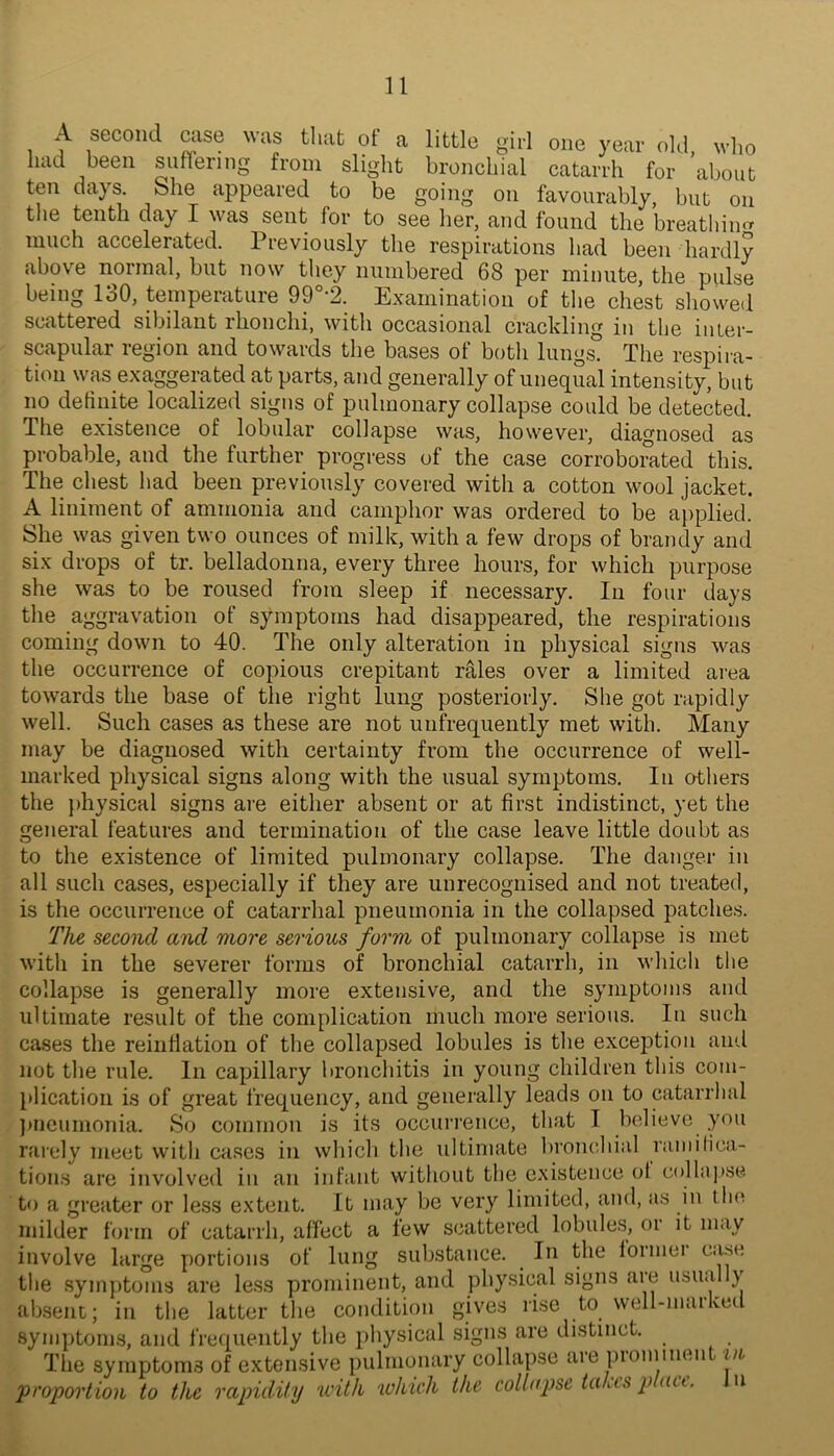 A second case was that ot a little girl one year old, who had been suffering from slight bronchial catarrh for about ten days. She appeared to be going on favourably, but on the tenth day I was sent for to see her, and found the breathin<T much accelerated. Previously the respirations had been hardly above normal, but now they numbered 68 per minute, the pulse being 130, temperature 99°-2. Examination of the chest showed scattered sibilant rhonchi, with occasional crackling in the inter- scapular region and towards the bases of both lungs. The respira- tion was exaggerated at parts, and generally of unequal intensity, but no detinite localized signs of pulmonary collapse could be detected. The existence of lobular collapse was, however, diagnosed as probable, and the further progress of the case corroborated this. The chest had been previously covered with a cotton wool jacket. A liniment of ammonia and camphor was ordered to be ai)plied. She was given two ounces of milk, with a few drops of brandy and six drops of tr. belladonna, every three hours, for which purpose she was to be roused from sleep if necessary. In four days the aggravation of symptoms had disappeared, the respirations coming down to 40. The only alteration in physical signs was the occurrence of copious crepitant r^les over a limited area towards the base of the right lung posteriorly. She got rapidly well. Such cases as these are not unfrequently met with. Many may be diagnosed with certainty from the occurrence of well- marked physical signs along with the usual symptoms. In others the jdiysical signs are either absent or at first indistinct, yet the general features and termination of the case leave little doubt as to the existence of limited pulmonary collapse. The danger in all such cases, especially if they are unrecognised and not treated, is the occurrence of catarrhal pneumonia in the collapsed patches. The second and more serious form of pulmonary collapse is met with in the severer forms of bronchial catarrh, in which the collapse is generally more extensive, and the symptoms and ultimate result of the complication much more serious. In such cases the reinflation of the collapsed lobules is the exception and not the rule. In capillary bronchitis in young children this com- plication is of great frequency, and generally leads on to catarrhal l)ncumoTiia. So common is its occurrence, that I believe you rarely meet with cases in which the ultimate hronchial ramilica- tion.s are involved in an infant without the existence ol collapse to a greater or less extent. It may be very limited, and, as in tlni milder form of catarrh, affect a few scattered lobule.s, or it may involve large portions of lung substance. In the foimei case the symj)toms are less prominent, and physical signs are usually absent; in the latter the condition gives rise to well-maiked syni})tonis, and frequently the physical signs are distinct. The symptoms of extensive pulmonary collapse aie piominen in 'proportion to the rapidity with which the collopse talus p act. n