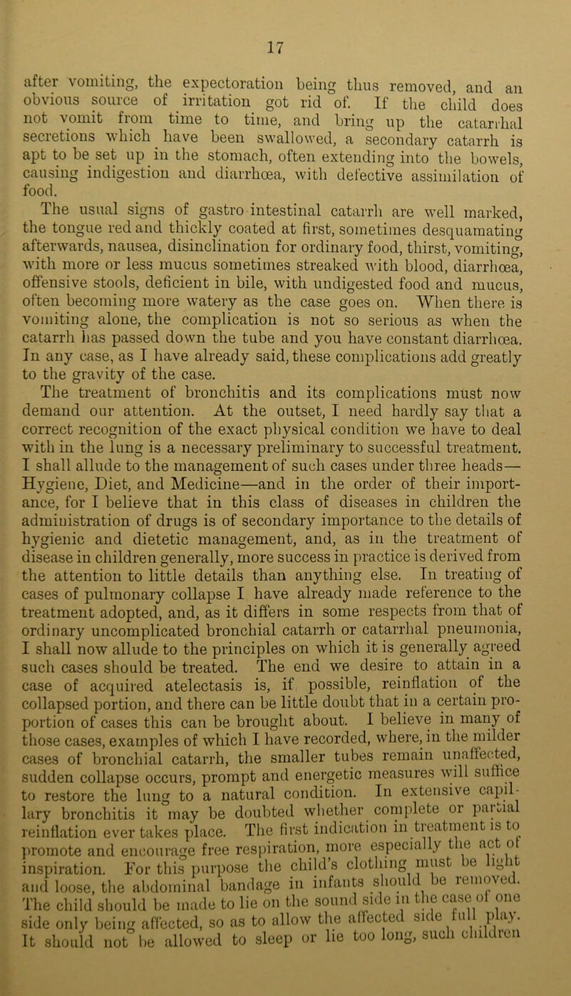 ciftGr voiniting, tli6 GxpGctorcitioii l)Giiig tlius rcinovGcl, sind an obvious sourcG of irritation got rid of. If the child docs not vomit from tiniG to tiniG, and bring up tliG catarrhal secretions which have been swallowed, a secondary catarrh is apt to be set up in the stomach, often extending into the bowels, causing indigestion and diarrhoea, with defective assimilation of food. The usual signs of gastro intestinal catarrh are well marked, the tongue red and thickly coated at first, sometimes desquamating afterwards, nausea, disinclination for ordinary food, thirst, vomiting, with more or less mucus sometimes streaked with blood, diarrhoea, offensive stools, deficient in bile, with undigested food and mucus, often becoming more watery as the case goes on. When there is vomiting alone, the complication is not so serious as when the catarrh has passed down the tube and you have constant diarrhoea. In any case, as I have already said, these complications add greatly to the gravity of the case. The treatment of bronchitis and its complications must now demand our attention. At the outset, I need hardly say that a correct recognition of the exact physical condition we have to deal with in the lung is a necessary preliminary to successful treatment. I shall allude to the management of such cases under three heads— Hygiene, Diet, and Medicine—and in the order of their import- ance, for I believe that in this class of diseases in children the administration of drugs is of secondary importance to the details of hygienic and dietetic management, and, as in the treatment of disease in children generally, more success in practice is derived from the attention to little details than anything else. In treating of cases of pulmonary collapse I have already made reference to the treatment adopted, and, as it differs in some respects from that of ordinary uncomplicated bronchial catarrh or catarrhal pneumonia, I shall now allude to the principles on which it is generally agreed such cases should be treated. The end we desire to attain in a case of acquired atelectasis is, if possible, reinflation of the collapsed portion, and there can be little doubt that in a certain pro- portion of cases this can be brought about. I believe in mariy of those cases, examples of which I have recorded, where, in the milder cases of bronchial catarrh, the smaller tubes remain unaffected, sudden collapse occurs, prompt and energetic measures will suffice to restore the lung to a natural condition. In extensive capil- lary bronchitis it may be doubted wliether complete or paiuial reinflation ever takes place. The first indication in treatment is to promote and encourage free respiration, more especially the ac o inspiration. For this purpose the child’s clothing must he light and loose, the abdominal bandage in infants should e remove The child should be made to lie on the sound side in the case of one side only being affected, so as to allow the affected sice ii P It should not he allowed to sleep or lie too long, such children