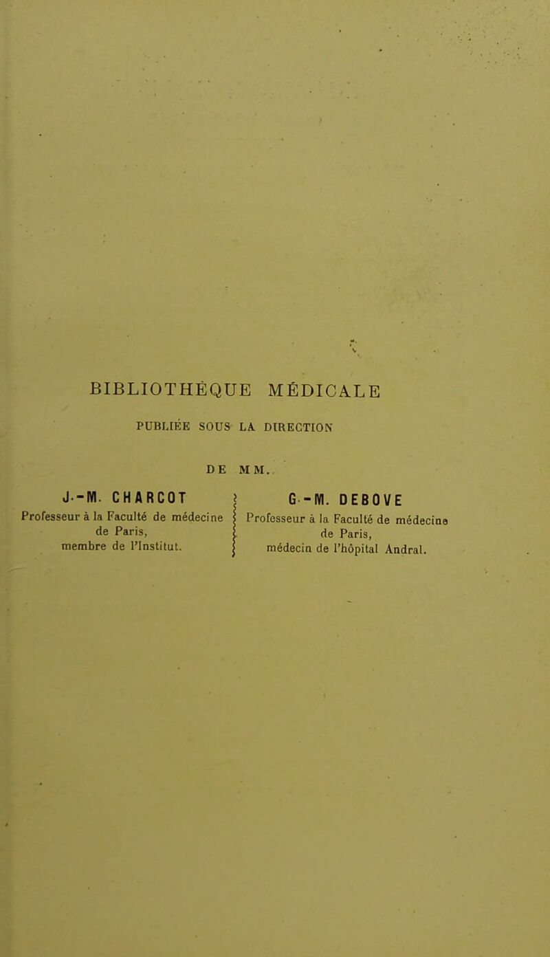 BIBLIOTHÈQUE MÉDICALE PUBIJÉE SOUS LA. DIRECTION DE J.-W. CHARCOT Professeur à la Faculté de médecine de Paris, membre de l'Institut. MM. I G -M. DEBOVE s Professeur à la Faculté de médecine i de Paris, I médecin de l'hôpital Andral.