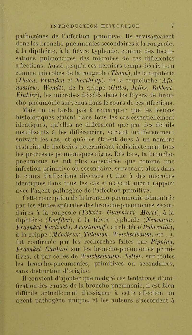 pathogènes de l'affection primitive. Ils envisageaient donc les broncho-pneumonies secondaires à la rougeole, à la dipthérie, à la fièvre typhoïde, comme des locali- sations pulmonaires des microbes de ces différentes affections. Aussi jusqu'à ces derniers temps de'crivit-on comme microbes de la rougeole (Thaon), de la diphtérie {Thaoïi, Prudden et Norlhrup), de la coqueluche (Afa- nassiew, Wenclt), de la grippe (Gilles, Jolies, Ribbert, Vinkler), les microbes décelés dans les foyers de bron- cho-pneumonie survenus dans le cours de ces affections. Mais on ne tarda pas à remarquer que les lésions histologiques étaient dans tous les cas essentiellement identiques, qu'elles ne différaient que par des détails insuffisants à les différencier, variant indifféremment suivant les cas, et qu'elles étaient dues à un nombre restreint de bactéries déterminant indistinctement tous les processus peumoniques aigus. Dès lors, la broncho- pneumonie ne fut plus considérée que comme une infection primitive ou secondaire, survenant alors dans le cours d'affections diverses et due à des microbes identiques dans tous les cas et n'ayant aucun rapport avec l'agent pathogène de l'affection primitive. Cette conception de la broncho-pneumonie démontrée par les études spéciales des broncho-pneumonies secon- daires à la rougeole [Tobeitz, Gmriiieri, Moreï), à la diphtérie (Loef/ler), à la fièvre typhoïde [Neumann, Fraenkel, Karlinski,Aruslamoff), aucho\éva{bubreuilli), à la grippe (Ménétrier, Talamon, Weichselbaum, etc.), fut confirmée par les recherches faites par Pipping, Fraenkel, Cantani sur les broncho-pneumonies primi- tives, et par celles de Weichselbaum, Netter, sur toutes les broncho-pneumonies, primitives ou secondaires, sans distinction d'origine. Il convient d'ajouter que malgré ces tentatives d'uni- fication des causes de la broncho-pneumonie, il est bien difficile actuellement d'assigner à celte affection un agent pathogène unique, et les auteurs s'accordent à