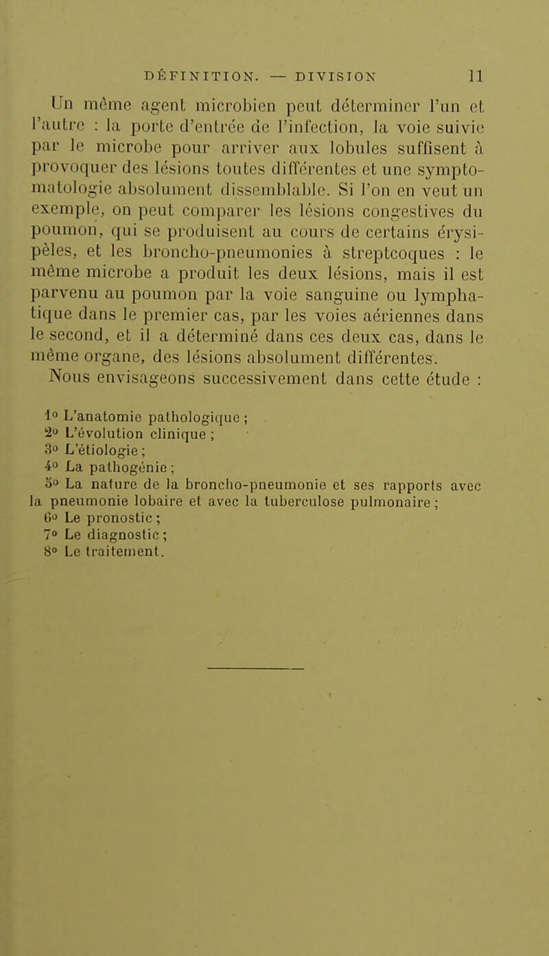 Un môme agent microbien peut déterminer l'un et l'autre : la porte d'entrée de l'infection, la voie suivie par le microbe pour arriver aux lobules suffisent à provoquer des lésions toutes différentes et une sympto- matologie absolument dissemblable. Si l'on en veut un exemple, on peut comparer les lésions congestives du poumon, qui se produisent au cours de certains érysi- pèles, et les broncho-pneumonies à streptcoques : le même microbe a produit les deux lésions, mais il est parvenu au poumon par la voie sanguine ou lympha- tique dans le premier cas, par les voies aériennes dans le second, et il a déterminé dans ces deux cas, dans le même organe, des lésions absolument différentes. Nous envisageons successivement dans cette étude : 1 L'anatomie pathologique ; 2 L'évolution clinique ; 3» L'étiologie ; i° La palhogénie ; 00 La nature de la broncho-pneumonie et ses rapports avec la pneumonie lobaire et avec la tuberculose pulmonaire; G<^ Le pronostic ; 7 Le diagnostic ; 8» Le traitement.