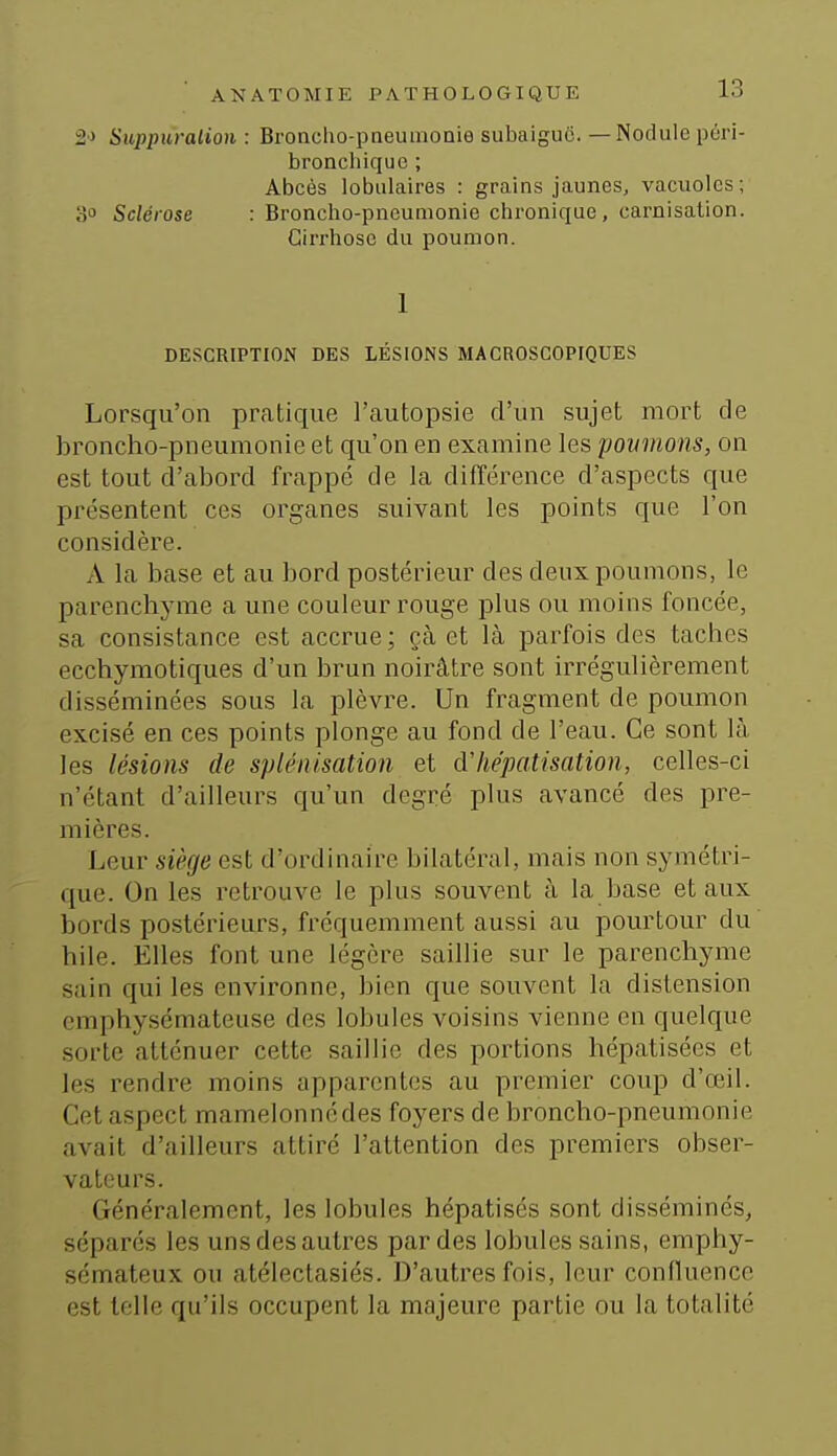 2> Suppuralioii : Bronclio-pneumoaie subaiguc. — Nodule péri- broncliiquc ; Abcès lobulaires : grains jaunes, vacuoles; o Sclérose : Broncho-pneumonie chronique, carnisalion. Cirrhose du poumon. 1 DESCRIPTION DES LÉSIONS MACROSCOPIQUES Lorsqu'on pratique l'autopsie d'un sujet mort de broncho-pneumonie et qu'on en examine les poumons, on est tout d'abord frappé de la différence d'aspects que présentent ces organes suivant les points que l'on considère. A la base et au bord postérieur des deux poumons, le parenchyme a une couleur rouge plus ou moins foncée, sa consistance est accrue ; çà et là parfois des taches ecchymotiques d'un brun noirâtre sont irrégulièrement disséminées sous la plèvre. Un fragment de poumon excisé en ces points plonge au fond de l'eau. Ce sont là les lésions de splénisation et dliépatisation, celles-ci n'étant d'ailleurs qu'un degré plus avancé des pre- mières. Leur siège est d'ordinaire bilatéral, mais non symétri- que. On les retrouve le plus souvent à la base et aux bords postérieurs, fréquemment aussi au pourtour du bile. Elles font une légère saillie sur le parenchyme sain qui les environne, bien que souvent la distension emphysémateuse des lobules voisins vienne en quelque sorte atténuer cette saillie des portions hépatisées et les rendre moins apparentes au premier coup d'œil. Cet aspect mamelonné des foyers de broncho-pneumonie avait d'ailleurs attiré l'attention des premiers obser- vateurs. Généralement, les lobules hépatisés sont disséminés, séparés les uns des autres par des lobules sains, emphy- sémateux ou atélectasiés. D'autres fois, leur confluence est telle qu'ils occupent la majeure partie ou la totalité