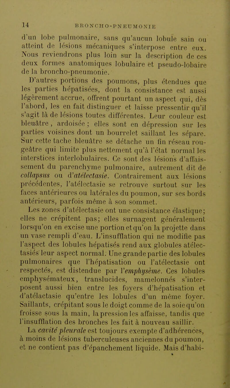 d'un lobe pulmonaire, sans qu'aucun lobule sain ou atteint de lésions mécaniques s'interpose entre eux. Nous reviendrons plus loin sur la description de ces deux formes anatomiques lobulaire et pseudo-lobaire de la broncho-pneumonie. D'autres portions des poumons, plus étendues que les parties hépatisées, dont la consistance est aussi légèrement accrue, offrent pourtant un aspect qui, dès l'abord, les en fait distinguer et laisse pressentir qu'il s'agit là de lésions toutes différentes. Leur couleur est bleuâtre, ardoisée ; elles sont en dépression sur les parties voisines dont un bourrelet saillant les sépare. Sur cette tache bleuâtre se détache un fin réseau rou- geâtre qui limite plus nettement qu'à l'état normal les interstices interlobulaires. Ce sont des lésions d'affais- sement du parenchyme pulmonaire, autrement dit de collapsiis ou d'atélectasie. Contrairement aux lésions précédentes, l'atélectasie se retrouve surtout sur les faces antérieures ou latérales du poumon, sur ses bords antérieurs, parfois même à son sommet. Les zones d'atélectasie ont une consistance élastique; elles ne crépitent pas; elles surnagent généralement lorsqu'on en excise une portion et qu'on la projette dans un vase rempli d'eau. L'insufflation qui ne modifie pas l'aspect des lobules hépatisés rend aux globules atélec- tasiés leur aspect normal. Une grande partie des lobules pulmonaires que l'hépatisation ou l'atélectasie ont respectés, est distendue par l'emphysème. Ces lobules emphysémateux, translucides, mamelonnés s'inter- posent aussi bien entre les foyers d'hépatisation et d'atélactasie qu'entre les lobules d'un même foyer. Saillants, crépitant sous le doigt comme de lasoicqu'on froisse sous la main, la pression les affaisse, tandis que l'insufflation des bronches les fait à nouveau saillir. La cavité pleurale est toujours exempte d'adhérences, à moins de lésions tuberculeuses anciennes du poumon, et ne contient pas d'épanchement liquide. Mais d'habi-