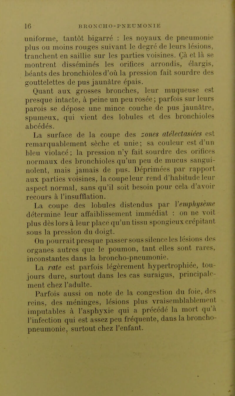 uniforme, tantôt bigarré : les noyaux de pneumonie plus ou moins rouges suivant le degré de leui's lésions, tranchent en saillie sur les parties voisines. Çà et là se montrent disséminés les orifices arrondis, élargis, béants des bronchioles d'où la pression fait sourdre des gouttelettes de pus jaunâtre épais. Quant aux grosses bronches, leur muqueuse est presque intacte, à peine un peu rosée ; parfois sur leurs parois se dépose une mince couche de pus jaunâtre, spumeux, qui vient des lobules et des bronchioles abcédés. La surface de la coupe des zones atélectasiées est remarquablement sèche et unie; sa couleur est d'un bleu violacé ; la pression n'y fait sourdre des orifices normaux des bronchioles qu'un peu de mucus sangui- nolent, mais jamais de pus. Déprimées par rapport aux parties voisines, la coupe leur rend d'habitude leur aspect normal, sans qu'il soit besoin pour cela d'avoir recours à l'insufflation. La coupe des lobules distendus par Vemphysème détermine leur afîaiblissement immédiat : on ne voit plus dès lors à leur place qu'un tissu spongieux crépitant sous la pression du doigt. On pourrait presque passer sous silcnci'les lésions dos organes autres que le poumon, tant elles sont rares, inconstantes dans la broncho-pneumonie. La rate est parfois légèrement hypertrophiée, tou- jours dure, surtout dans les cas suraigus, principale- ment chez l'adulte. Parfois aussi on note de la congestion du foie, des reins, des méninges, lésions plus vraisemblahlemonl imputables à l'asphyxie qui a précédé la mort qu'à l'infection qui est assez peu fréquente, dans la broncho- pneumonie, surtout chez l'enfant.