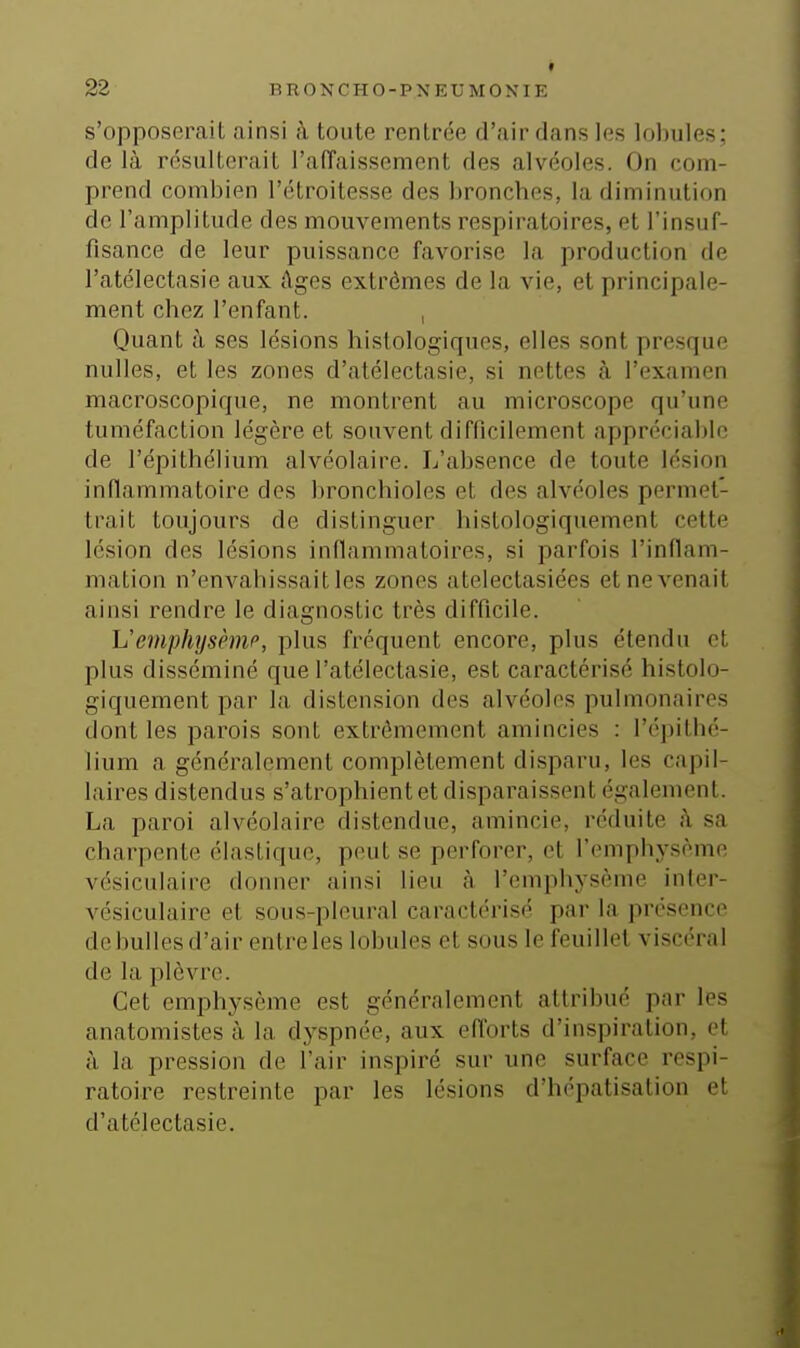 s'opposerait ainsi h toute rentrée d'air dans les lobules; de là résulterait l'aiïaissement des alvéoles. On com- prend combien l'étroilesse des bronches, la diminution de l'amplitude des mouvements respiratoires, et l'insuf- fisance de leur puissance favorise la production de l'atélectasie aux âges extrêmes de la vie, et principale- ment chez l'enfant. , Quant à ses lésions histologiques, elles sont presque nulles, et les zones d'atélectasie, si nettes à l'examen macroscopique, ne montrent au microscope qu'une tuméfaction légère et souvent difficilement appréciable de l'épithélium alvéolaire. L'absence de toute lésion inflammatoire des bronchioles et des alvéoles permet- trait toujours de distinguer histologiquement cette lésion des lésions inflammatoires, si parfois l'inflam- mation n'envahissait les zones atelectasiées et ne venait ainsi rendre le diagnostic très difficile. VemphysèniP, plus fréquent encore, plus étendu et plus disséminé que l'atélectasie, est caractérisé histolo- giquement par la distension des alvéoles pulmonaires dont les parois sont extrêmement amincies : l'épithé- lium a généralement complètement disparu, les capil- laires distendus s'atrophient et disparaissent également. La paroi alvéolaire distendue, amincie, réduite à sa charpente élastique, peut se perforer, et l'emphysème vésiculaire donner ainsi lieu à l'emphysème inler- vésiculaire et sous-pleural caractérisé par la présence de bulles d'air entreles lobules et sous le feuillet viscéral de la plèvre. Cet emphysème est généralement attribué par les anatomistes à la dyspnée, aux efforts d'inspiration, et à la pression de l'air inspiré sur une surface respi- ratoire restreinte par les lésions d'hépatisalion et d'atélectasie.