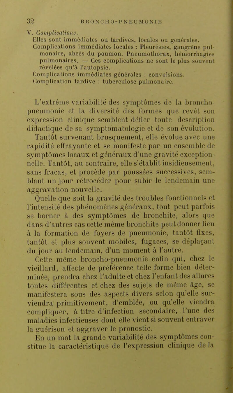 V. Complicalions. Elles sont iminciJiales ou tardives, locales ou générales. Complications immédiates locales: Pleurésies, gangrène pul- monaire, abcès du poumon. Pneumothorax, hémorrhagies pulmonaires. — Ces complications ne sont le plus souvent révélées qu'à l'autopsie. Complications immédiates générales : convulsions. Complication tardive : tuberculose pulmonaire. L'extrême variabilité des symptômes de la broncho- pneumonie et la diversité des formes que revêt son expression clinique semblent délier toute description didactique de sa symptomatologie et de son évolution. Tantôt survenant brusquement, elle évolue avec une rapidité effi\ayante et se manifeste par un ensemble de symptômes locaux et généraux d'une gravité exception- nelle. Tantôt, au contraire, elle s'établit insidieusement, sans fracas, et procède par poussées successives, sem- blant un jour rétrocéder pour subir le lendemain une aggimvation nouvelle. Quelle que soit la gravité des troubles fonctionnels et l'intensité des phénomènes généraux, tout peut parfois se borner à des symptômes de bronchite, alors que dans d'autres cas cette même bronchite peut donner lieu à la formation de foyers de pneumonie, tantôt fixes, tantôt et plus souvent mobiles, fugaces, se déplaçant du jour au lendemain, d'un moment à l'autre. Cette môme broncho-pneumonie enfin qui, chez le vieillard, affecte de préférence telle forme bien déter- minée, prendra chez l'adulte et chez l'enfant des allures toutes différentes et chez des sujets de même âge, se manifestera sous des aspects divers selon qu'elle sur- viendra primitivement, d'emblée, ou qu'elle viendra compliquer, à titre d'infection secondaire, l'une dos maladies infectieuses dont elle vient si souvent entraver la guérison et aggraver le pronostic. En un mot la grande variabilité des symptômes con- stitue la caractéristique de l'expression clinique de la