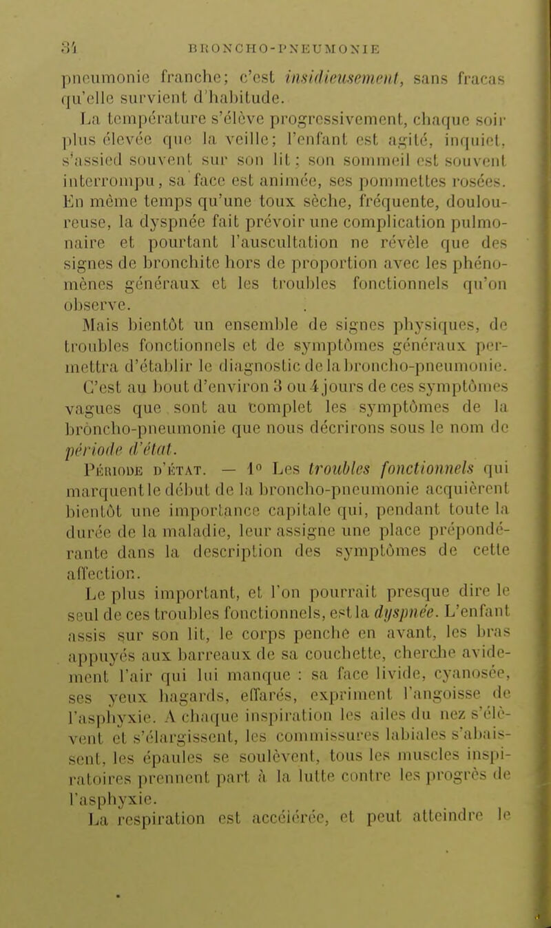 pneumonie franche; c'est insidieusemeni, sans fracas qu'elle survient d'habitude. f^a température s'élève progressivement, chaque soir ])his élevée que la veille; l'enfant est agité, inquiet, s'assied souvent sur son lit ; son sommeil est souvent interrompu, sa face est animée, ses pommettes rosées. En même temps qu'une toux sèche, fréquente, doulou- reuse, la dyspnée fait prévoir une complication pulmo- naire et pourtant l'auscultation ne révèle que des signes de bronchite hors de proportion avec les phéno- mènes généraux et les troubles fonctionnels qu'on observe. Mais bientôt un ensemble de signes phj'siques, de troubles fonctionnels et de sj^mptômes généraux per- mettra d'établir le diagnostic de labroncho-pneunioui(\ C'est au bout d'environ 3 ou 4 jours de ces symptômes vagues que, sont au complet les symptômes de la broncho-pneumonie que nous décrirons sous le nom de péri ode d'état. PÉiuouE d'état. — 1» Les troubles fonctionnels qui marquent le début de la broncho-pneumonie acquièrent bientôt une importance capitale qui, pendant toute la durée de la maladie, leur assigne une place prépondé- rante dans la description des symptômes de cette affection. Le plus important, et l'on pourrait presque dire le seul de ces troubles fonctionnels, est la dyspnée. L'enfant assis sur son lit, le corps penche en avant, les bras appuyés aux barreaux de sa couchette, cherclie avide- ment l'air qui lui manque : sa face livide, cyanosée. ses yeux hagards, elfarés, expriment l'angoisse de l'asphyxie. A chaque inspii'ation les ailes du nez s'élè- vent et s'élargissent, les commissures labiales s'abais- sent, les épaules se soulèvent, tous les muscles inspi- ratoires prennent; part à la lutte contre les progrès de l'asphyxie. La respiration est accélérée, et peut atteindre le