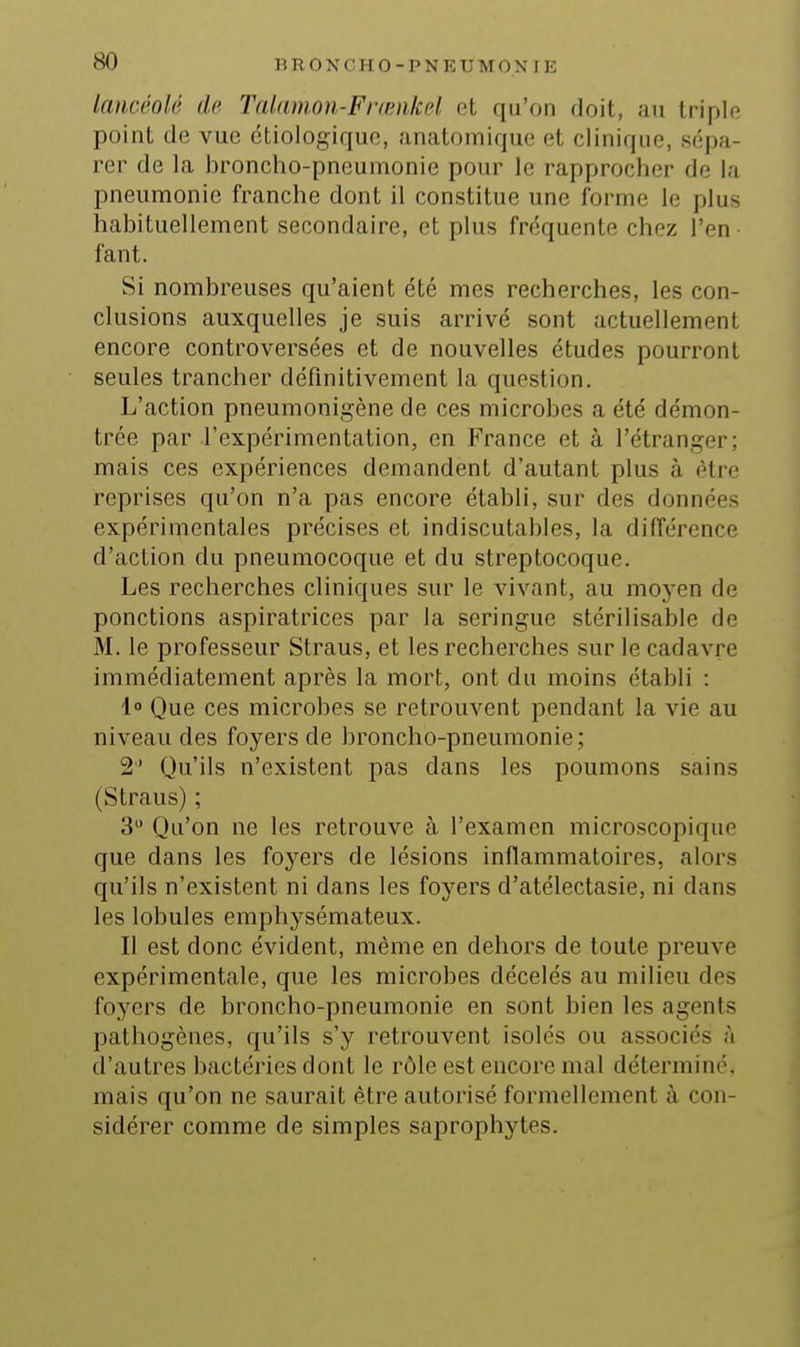 lancéolé de Talfimon-Frœiikfd et qu'on doit, au triple point de vue ctiologique, anatomique et clinique, sépa- rer de la broncho-pneumonie pour le rapprocher de la pneumonie franche dont il constitue une forme le plus habituellement secondaire, et plus fréquente chez l'en • faut. Si nombreuses qu'aient été mes recherches, les con- clusions auxquelles je suis arrivé sont actuellement encore controversées et de nouvelles études pourront seules trancher définitivement la question. L'action pneumonigène de ces microbes a été démon- trée par l'expérimentation, en France et à l'étranger; mais ces expériences demandent d'autant plus à être reprises qu'on n'a pas encore établi, sur des données expérimentales précises et indiscutables, la différence d'action du pneumocoque et du streptocoque. Les recherches cliniques sur le vivant, au moyen de ponctions aspiratrices par la seringue stérilisable de M. le professeur Straus, et les recherches sur le cadavre immédiatement après la mort, ont du moins établi : 1° Que ces microbes se retrouvent pendant la vie au niveau des foyers de broncho-pneumonie; 2' Qu'ils n'existent pas dans les poumons sains (Straus) ; 3 Qu'on ne les retrouve à l'examen microscopique que dans les foyers de lésions inflammatoires, alors qu'ils n'existent ni dans les foyers d'atélectasie, ni dans les lobules emphysémateux. Il est donc évident, même en dehors de toute preuve expérimentale, que les microbes décelés au milieu des foyers de broncho-pneumonie en sont bien les agents pathogènes, qu'ils s'y retrouvent isolés ou associés à d'autres bactéries dont le rôle est encore mal déterminé, mais qu'on ne saurait être autorisé formellement à con- sidérer comme de simples saprophytes.