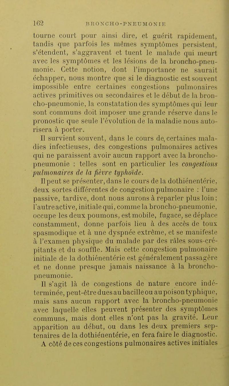 tourne court pour ainsi dire, et guérit rapidement, tandis que parfois les mômes symptômes persistent, s'étendent, s'aggravent et tuent le malade qui meurt avec les symptômes et les lésions de la broncho-pneu- monie. Cette notion, dont l'importance ne saurait échapper, nous montre que si le diagnostic est souvent impossible entre certaines congestions pulmonaires actives primitives ou secondaires et le début de la bron- cho-pneumonie, la constatation des symptômes qui leur sont communs doit imposer une grande réserve dans le pronostic que seule l'évolution de la maladie nous auto- risera à porter. Il survient souvent, dans le cours de, certaines mala- dies infectieuses, des congestions pulmonaires actives qui ne paraissent avoir aucun rapport avec la broncho- pneumonie : telles sont en particulier les congestions pulmonaires de la fièvre typhoïde. Il peut se présenter, dans le cours de la dothiénentérie, deux sortes différentes de congestion pulmonaire : l'une passive, tardive, dont nous aurons à reparler plus loin: l'autre active, initiale qui, comme la broncho-pneumonie, occupe les deux poumons, est mobile, fugace, se déplace constamment, donne parfois lieu à des accès de toux spasmodique et à une dyspnée extrême, et se manifeste à l'examen physique du malade par des râles sous-cré- pitants et du souffle. Mais cette congestion pulmonaire initiale de la dothiénentérie est généralement passagère et ne donne presque jamais naissance à la broncho- pneumonie. Il s'agit là de congestions de nature encore indé- terminée, peut-être dues au bacille ou au poison tj'phique, mais sans aucun rapport avec la broncho-pneumonie avec laquelle elles peuvent présenter des symptômes communs, mais dont elles n'ont pas la gravité. Leur apparition au début, ou dans les deux premiers sep- ténaires de la dothiénentérie, en fera faire le diagnostic. A côté de ces congestions pulmonaires actives initiales