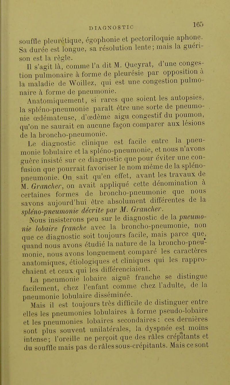 DIAGNOSTIC ISf) souffle pleurélique, égophonie et pectoriloquie aphone. Sa durée est longue, sa résolution lente; mais la gueri- son est la règle. Il s'agit là, comme l'a dit M. Queyrat, d'une conges- tion pulmonaire h forme de pleurésie par opposition a la maladie de Woillez, qui est une congestion pulmo- naire à forme de pneumonie. Anatomiquement, si rares que soient les autopsies, la spléno-pneumonie paraît être une sorte de pneumo- nie œdémateuse, d'œdème aigu congestif du poumon, qu'on ne saurait en aucune façon comparer aux lésions de la broncho-pneumonie. Le diagnostic clinique est facile entre la pneu- monie lob'ulaire et la spléno-pneumonie, et nous n'avons guère insisté sur ce diagnostic que pour éviter une con- fusion que pourrait favoriser le nom même de la spleno- pneumonie. On sait qu'en effet, avant les travaux de M. Grancher, on avait appliqué cette dénomination a certaines formes de broncho-pneumonie que nous savons aujourd'hui être absolument différentes de la spléno-pneumonie décrite par M. Grancher. Nous insisterons peu sur le diagnostic de la pneumo- nie lobaire franche avec la broncho-pneumonie, non que ce diagnostic soit toujours facile, mais parce que, quand nous avons étudié la nature de la broncho-pneu- monie, nous avons longuement comparé les caractères anatomiques, étiologiques et cliniques qui les rappro- chaient et ceux qui les différenciaient. La pneumonie lobaire aiguë franche se distingue facilement, chez l'enfant comme chez l'adulte, de la pneumonie lobulaire disséminée. Mais il est toujours très difficile de distinguer entre elles les pneumonies lobulaires à forme pseudo-lobaire et les pneumonies lobaires secondaires: ces dernières sont plus souvent unilatérales, la dyspnée est moins intense; l'oreille ne perçoit que des râles crépitants et du souffle mais pas de râles sous-crépitants. Mais ce sont