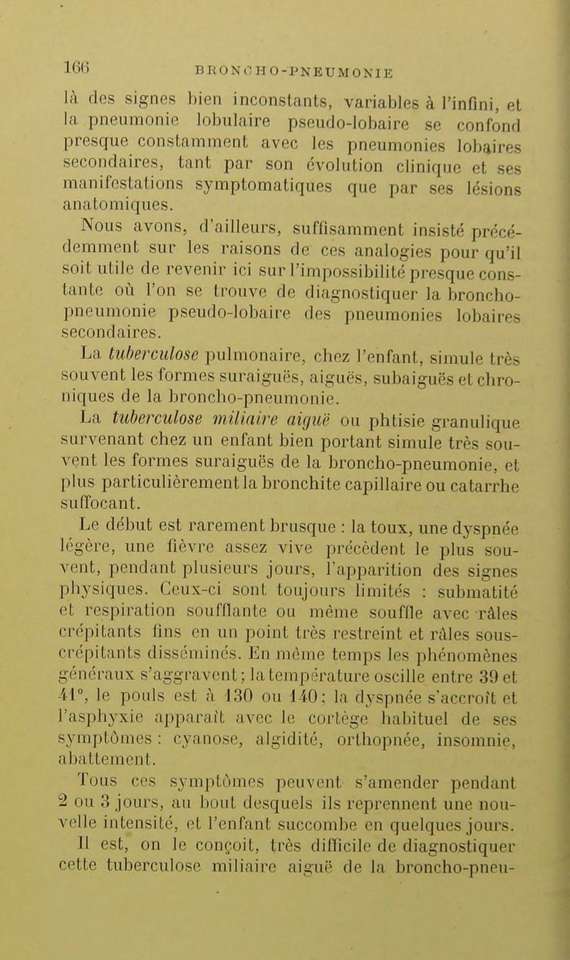 là des signes bien inconstants, variables à l'infini, et la pneumonie lobulaire pseudo-lobaire se confond presque constamment avec les pneumonies lobaires secondaires, tant par son évolution clinique et ses manifestations symptomatiques que par ses lésions anatomiques. Nous avons, d'ailleurs, suffisamment insisté précé- demment sur les raisons de ces analogies pour qu'il soit utile de revenir ici sur l'impossibilité presque cons- tante où l'on se trouve de diagnostiquer la broncho- pneumonie pseudo-lobaire des pneumonies lobaires secondaires. La tuberculose pulmonaire, chez l'enfant, simule très souvent les formes suraiguës, aiguës, subaiguës et chro- niques de la broncho-pneumonie. La tuberculose miliaire aiguë ou phtisie granulique survenant chez un enfant bien portant simule très sou- vent les formes suraiguës de la broncho-pneumonie, et plus particulièrement la bronchite capillaire ou catarrhe suffocant. Le début est rarement brusque : la toux, une dyspnée légère, une fièvre assez vive précèdent le plus sou- vent, pendant plusieurs jours, l'apparition des signes physiques. Ceux-ci sont toujours hmités : suhmatité et respiration soufflante ou même souffle avec râles crépitants fins en un point très restreint et râles sous- crépitants dissémines. En môme temps les phénomènes généraux s'aggravent; la température oscille entre 39 et 41°, le pouls est à L30 ou 140: la dyspnée s'accroît et l'asphyxie apparaît avec le cortège habituel de ses symptômes : cyanose, algidité, orthopnée, insomnie, abattement. Tous CCS symptômes peuvent s'amender pendant 2 ou 3 jours, au bout desquels ils reprennent une nou- velle intensité, et l'enfant succombe en quelques jours. 11 est, on le conçoit, très difficile de diagnostiquer cette tuberculose miliaire aiguë de la broncho-pneu-