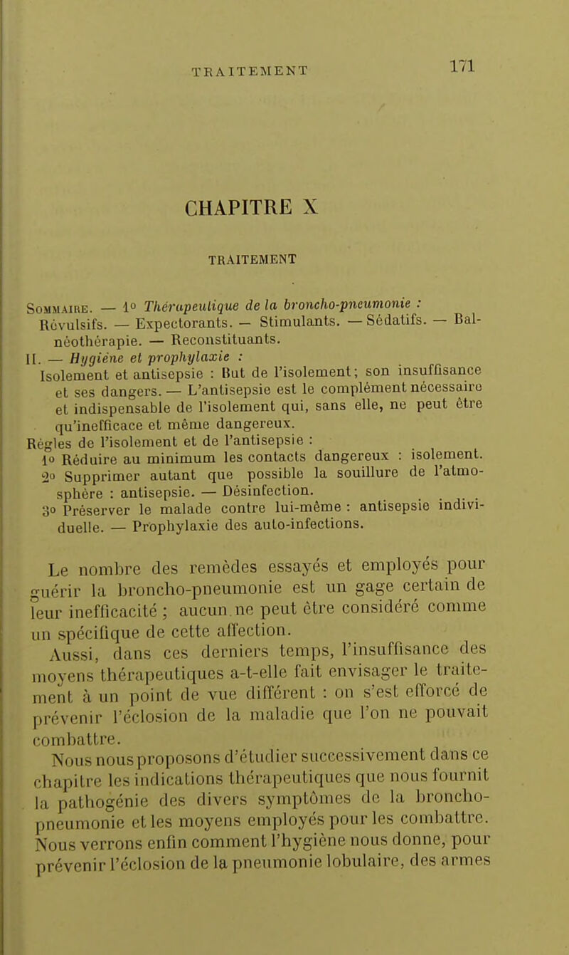 CHAPITRE X TRAITEMENT Sommaire. — 1° Tkérupeulique de la broncho-pneumonie : Rùvulsifs. — Expectorants. - Stimulants. — Sédatifs. — Bal- néothérapie. — Reconstituants, n. _ Hygiène el prophylaxie : Isolement et antisepsie : But de l'isolement; son insuffisance et ses dangers. — L'antisepsie est le complément nécessaire et indispensable de l'isolement qui, sans elle, ne peut être qu'inefficace et même dangereux. Régies de l'isolement et de l'antisepsie : 10 Réduire au minimum les contacts dangereux : isolement. 20 Supprimer autant que possible la souillure de l'atmo- sphère : antisepsie. — Désinfection. 30 Préserver le malade contre lui-même : antisepsie indivi- duelle. — Prophylaxie des auto-infections. Le nombre des remèdes essayés et employés pour guérir la broncho-pneumonie est un gage certain de leur inefficacité ; aucun, ne peut être considéré comme un spécifique de cette affection. Aussi, dans ces derniers temps, l'insuffisance des moyens thérapeutiques a-t-elle fait envisager le traite- ment à un point de vue différent : on s'est efforcé de prévenir l'éclosion de la maladie que l'on ne pouvait combattre. Nous nous proposons d'étudier successivement dans ce chapitre les indications thérapeutiques que nous fournit la pathogénie des divers symptômes de la broncho- pneumonie et les moyens employés pour les combattre. Nous verrons enfin comment l'hygiène nous donne, pour prévenir l'éclosion de la pneumonie lobulaire, des armes