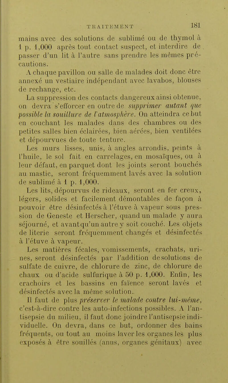 mains avec des solutions de sublimé ou de thymol à 1 p. 1,000 après tout contact suspect, et interdire de . passer d'un lit à l'autre sans prendre les mômes pré- cautions. A chaque pavillon ou salle de malades doit donc être annexé un vestiaire indépendant avec lavabos, blouses de rechange, etc. La suppression des contacts dangereux ainsi obtenue, on devra s'efforcer en outre de supprimer autant que possible la souillure de l'atmosphère. On atteindra ce but en couchant les malades dans des chambres ou des petites salles bien éclairées, bien aérées, bien ventilées et dépourvues de toute tenture. Les murs lisses, unis, à angles arrondis, peints à l'huile, le sol fait en carrelages, en mosaïques, ou à leur défaut, en parquet dont les joints seront bouchés au mastic, seront fréquemment lavés avec la solution de sublimé à 1 p. 1,000. Les lits, dépourvus de rideaux, seront en fer creux, légers, solides et facilement démontables de façon à pouvoir être désinfectés à l'étuve à vapeur sous pres- sion de Geneste et Herscher, quand un malade y aura séjourné, et avant qu'un autre y soit couché. Les objets de literie seront fréquemment changés et désinfectés à l'étuve à vapeur. Les matières fécales, vomissements, crachats, uri- nes, seront désinfectés par l'addition de solutions de sulfate de cuivre, de chlorure de zinc, de chlorure de chaux ou d'acide sulfurique à 50 p. 1,000. Enfin, les crachoirs et les bassins en faïence seront lavés et désinfectés avec la môme solution.. Il faut de plus préserver le malade contre lui-même, c'est-à-dire contre les auto-infections possibles. A l'an- tisepsie du milieu, il faut donc joindre l'antisepsie indi- viduelle. On devra, dans ce but, ordonner des bains fréquents, ou tout au moins kverles organes les plus exposés à ôtre souillés (anus, organes génitaux) avec