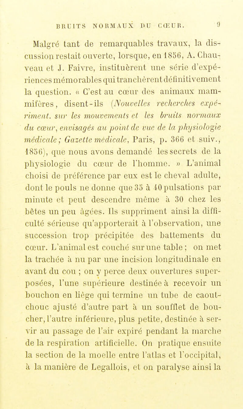 Malgré tant de remarquables travaux, la dis- cussion restait ouverte, lorsque, en 1856, A. Chau- veau et J. Faivre, instituèrent une série d'expé- riences mémorables qui tranchèrent définitivement la question. « C'est au cœur des animaux mam- mifères, disent-ils [Nouvelles recherches expé- riment. sur les mouvements et les bruits normaux du cœur, envisagés au point de vue de la physiologie médicale; Gazette médicale, Paris, p. 366 et suiv., '1856), que nous avons demandé les secrets de la physiologie du cœur de l'homme. » L'animal choisi de préférence par eux est le cheval adulte, dont le pouls ne donne que 35 à 40 pulsations par minute et peut descendre même à 30 chez les bêtes un peu âgées. Ils suppriment ainsi la diffi- culté sérieuse qu'apporterait à l'observation, une succession trop précipitée des battements du cœur. L'animal est couché sur une table ; on met la trachée à nu par une incision longitudinale en avant du cou ; on y perce deux ouvertures super- posées, l'une supérieure destinée à recevoir un bouchon en liège qui termine un tube de caout- chouc ajusté d'autre part à un soufflet de bou- cher, l'autre inférieure, plus petite, destinée à ser- vir au passage de l'air expiré pendant la marche de la respiration artificielle. On pratique ensuite la section de la moelle entre l'atlas et l'occipital, à la manière de Legallois, et on paralyse ainsi la