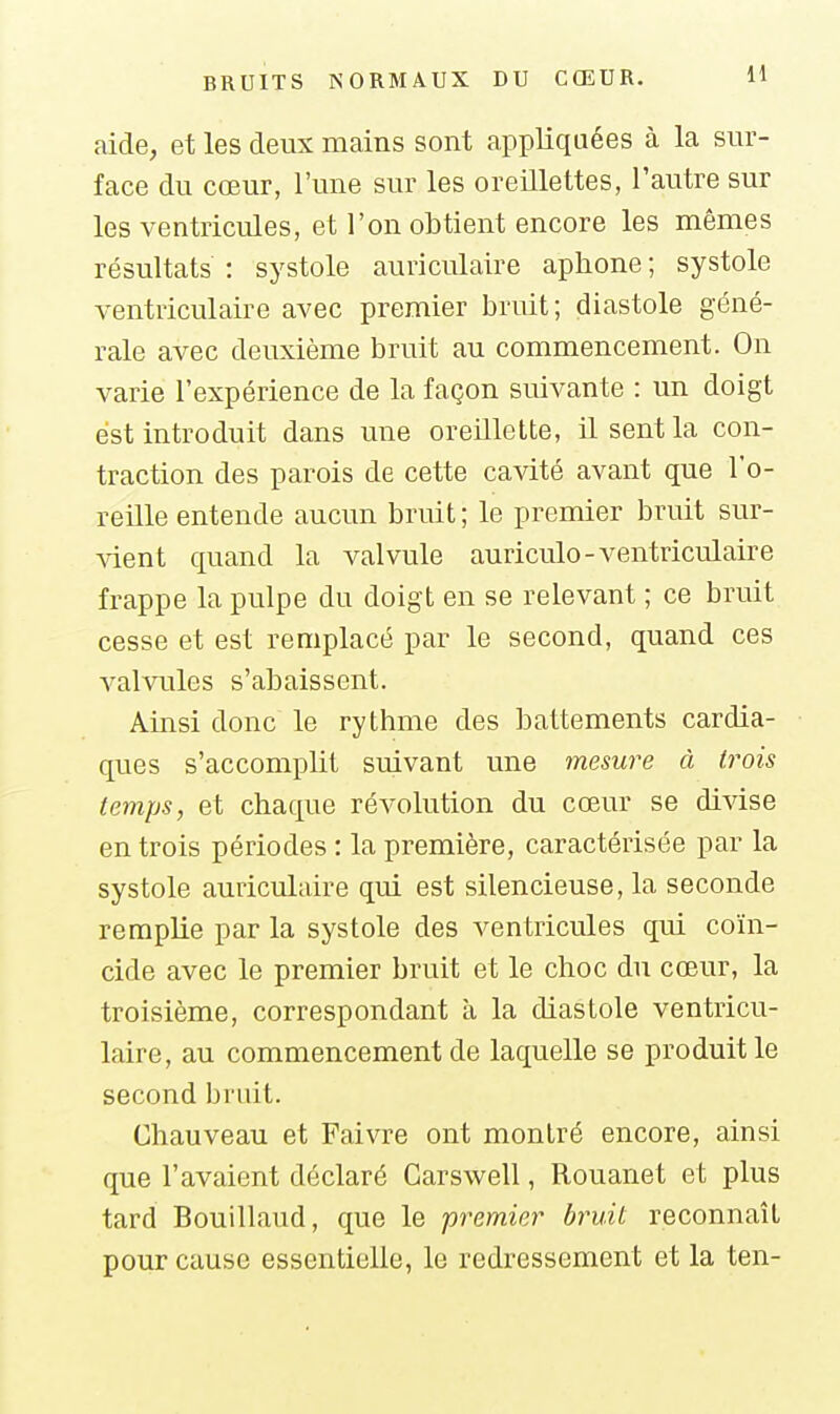 aide, et les deux mains sont appliquées à la sur- face du cœur, l'une sur les oreillettes, l'autre sur les ventricules, et l'on obtient encore les mêmes résultats : systole auriculaire aphone ; systole ventriculaire avec premier bruit; diastole géné- rale avec deuxième bruit au commencement. On varie l'expérience de la façon suivante : un doigt est introduit dans une oreillette, il sent la con- traction des parois de cette cavité avant que l'o- reille entende aucun bruit ; le premier bruit sur- Adent quand la valvule auriculo-ventriculaire frappe la pulpe du doigt en se relevant ; ce bruit cesse et est remplacé par le second, quand ces valvules s'abaissent. Ainsi donc le rythme des battements cardia- ques s'accomplit suivant une mesure à trois temps, et chaque révolution du cœur se divise en trois périodes : la première, caractérisée par la systole auriculaire qui est silencieuse, la seconde remplie par la systole des ventricules qui coïn- cide avec le premier bruit et le choc du cœur, la troisième, correspondant à la diastole ventricu- laire, au commencement de laquelle se produit le second bruit. Chauveau et Faivre ont montré encore, ainsi que l'avaient déclaré Garswell, Rouanet et plus tard Bouillaud, que le prem.ier bruit reconnaît pour cause essentielle, le redressement et la ten-