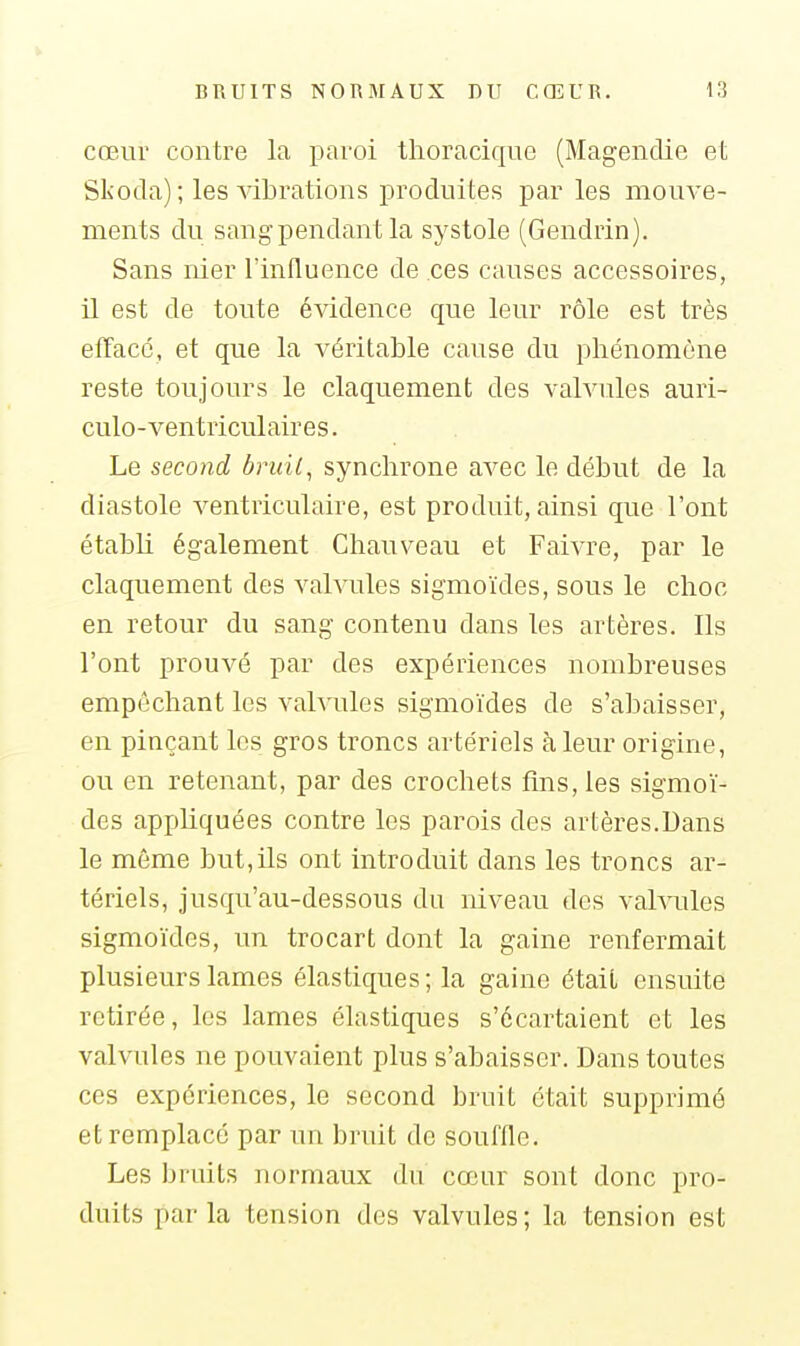 cœur contre la paroi thoraciquo (Magendie et Slioda); les ^dbrations produites par les mouve- ments du sang pendant la systole (Gendrin). Sans nier l'influence de ces causes accessoires, il est de toute évidence que leur rôle est très efface, et que la véritable cause du phénomène reste toujours le claquement des valvules auri- culo-ventriculaires. Le second bruil, synchrone avec le début de la diastole ventriculaire, est produit, ainsi que l'ont établi également Chauveau et Faivre, par le claquement des valvules sigmoïdes, sous le choc en retour du sang contenu dans les artères. Ils l'ont prouvé par des expériences nombreuses empêchant les valvules sigmoïdes de s'abaisser, en pinçant les gros troncs artériels à leur origine, ou en retenant, par des crochets fins, les sigmoï- des appliquées contre les parois des artères.Dans le même but,ils ont introduit dans les troncs ar- tériels, jusqu'au-dessous du niveau des valvules sigmoïdes, un trocart dont la gaine renfermait plusieurs lames élastiques ; la gaine était ensuite retirée, les lames élastiques s'écartaient et les valvules ne pouvaient plus s'abaisser. Dans toutes ces expériences, le second bruit était supprimé et remplacé par un bruit de souffle. Les bruits normaux du cœur sont donc pro- duits parla tension des valvules; la tension est