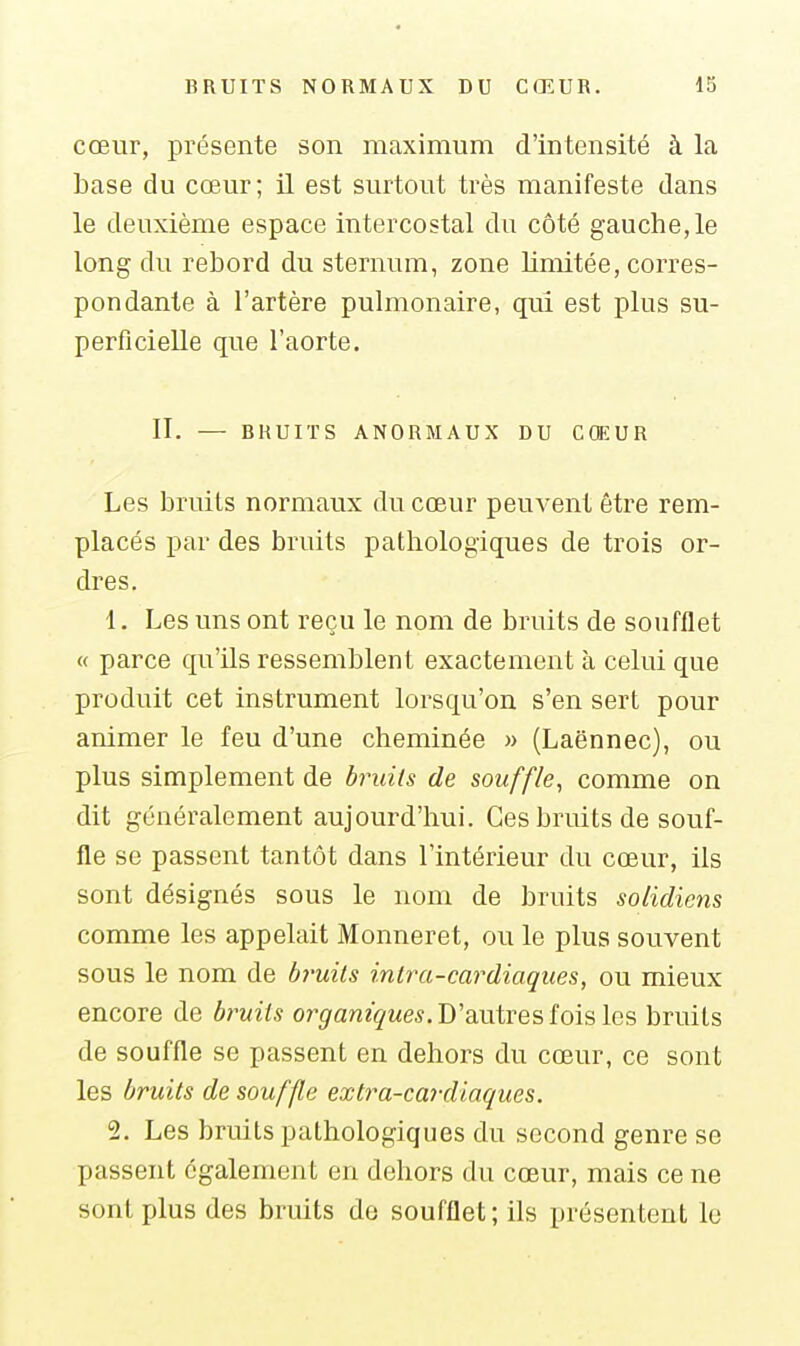 cœur, présente son maximum d'intensité à la base du cœur; il est surtout très manifeste dans le deuxième espace intercostal du côté gauche,le long du rebord du sternum, zone limitée, corres- pondante à l'artère pulmonaire, qui est plus su- perficielle que l'aorte. II. — BRUITS ANORMAUX DU CŒUR Les bruils normaux du cœur peuvent être rem- placés par des bruits pathologiques de trois or- dres, 1. Les uns ont reçu le nom de bruits de soufflet « parce qu'ils ressemblent exactement à celui que produit cet instrument lorsqu'on s'en sert pour animer le feu d'une cheminée » (Laënnec), ou plus simplement de br^uits de souffle, comme on dit généralement aujourd'hui. Ces bruits de souf- fle se passent tantôt dans l'intérieur du cœur, ils sont désignés sous le nom de bruits solidiens comme les appelait Monneret, ou le plus souvent sous le nom de bruits intra-cardiaques, ou mieux encore de bruils organiques.Wîmixes ioislQS bruits de souffle se passent en dehors du cœur, ce sont les bruits de souffle extra-cardiaques. 2. Les bruits pathologiques du second genre se passent également en dehors du cœur, mais ce ne sont plus des bruits do soufflet ; ils présentent le