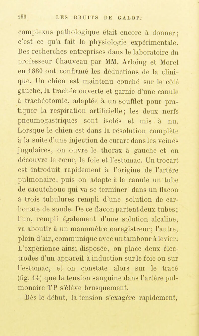 complexus pathologique était encore à donner; c'est ce qu'a fait la physiologie expérimentale. Des recherches entreprises dans le laboratoire du professeur Chauveau par MM. Arloing et Morel en 1880 ont confirmé les déductions de la cUni- que. Un chien est maintenu couché sur le côté gauche, la trachée ouverte et garnie d'une canule à trachéotomie, adaptée à un soufflet pour pra- tiquer la respiration artificielle; les deux nerfs pneumogastriques sont isolés et mis à nu. Lorsque le cliien est dans la résolution complète à la suite d'une injection de curare dans les veines jugulaires, on ouvre le thorax à gauche et on découvre le cœur, le foie et l'estomac. Un trocart est introduit rapidement à l'origine de l'artère pulmonaire, puis on adapte à la canule un tube de caoutchouc qui va se terminer dans un flacon à trois tubulures rempli d'une solution de car- bonate de soude. De ce flacon partent deux tubes; l'un, rempli également d'une solution alcaline, va aboutir à un manomètre enregistreur; l'autre, plein d'air, communique avec un tambour à levier. L'expérience ainsi disposée, on place deux élec- trodes d'un appareil à induction sur le foie ou sur l'estomac, et on constate alors sur le tracé (fig. l-i) que la tension sanguine dans l'artère pul- monaire TP s'élève brusquement. Dès le début, la tension s'exagère rapidement.