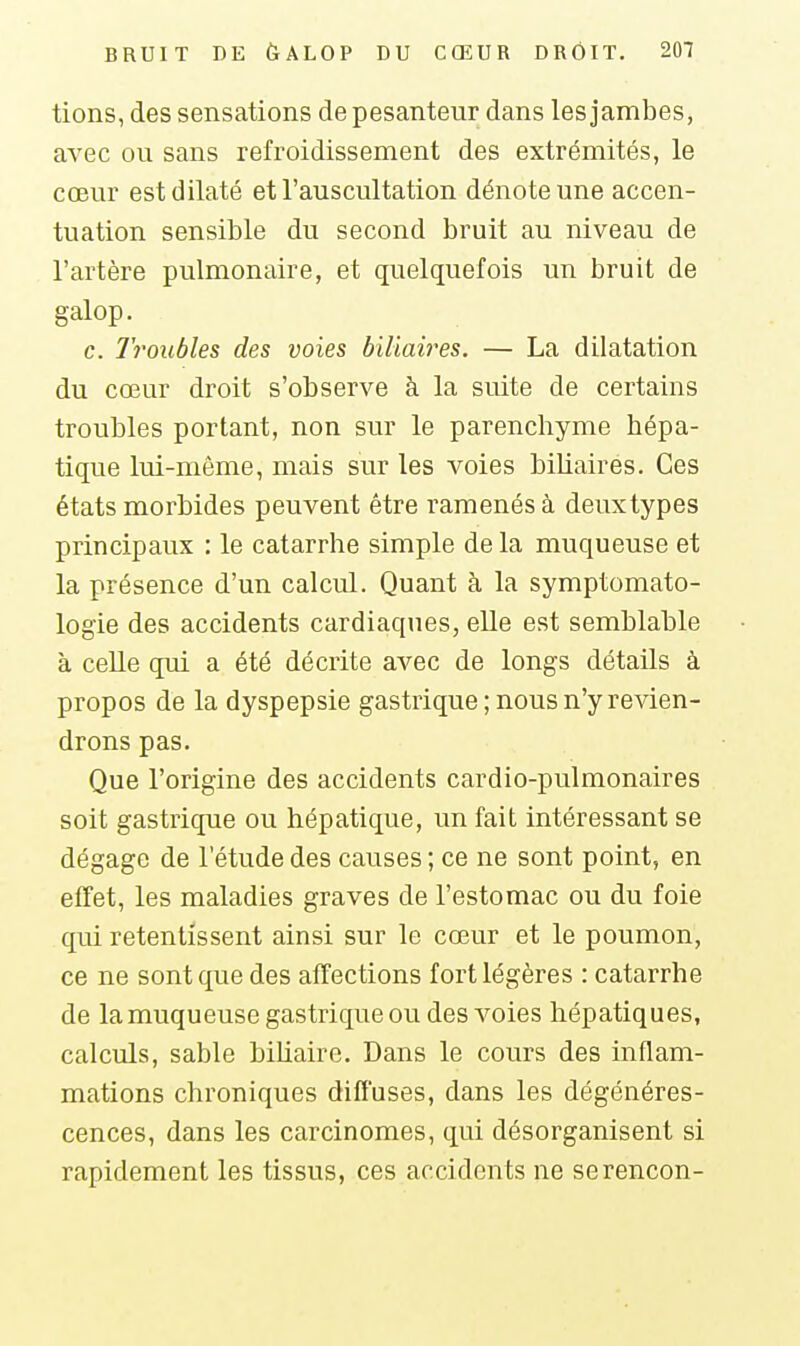 tions, des sensations de pesanteur dans les jambes, avec ou sans refroidissement des extrémités, le cœur est dilaté et l'auscultation dénote une accen- tuation sensible du second bruit au niveau de l'artère pulmonaire, et quelquefois un bruit de galop. c. Troubles des voies biliah'es. — La dilatation du cœur droit s'observe à la suite de certains troubles portant, non sur le parenchyme hépa- tique lui-même, mais sur les voies biUaires. Ces états morbides peuvent être ramenés à deuxtypes principaux : le catarrhe simple de la muqueuse et la présence d'un calcul. Quant à la symptomato- logie des accidents cardiaques, elle est semblable à celle qui a été décrite avec de longs détails à propos de la dyspepsie gastrique ; nous n'y revien- drons pas. Que l'origine des accidents cardio-pulmonaires soit gastrique ou hépatique, un fait intéressant se dégage de l'étude des causes ; ce ne sont point, en effet, les maladies graves de l'estomac ou du foie qui retentissent ainsi sur le cœur et le poumon, ce ne sont que des affections fort légères : catarrhe de la muqueuse gastrique ou des voies hépatiques, calculs, sable bihaire. Dans le cours des inflam- mations chroniques diffuses, dans les dégénéres- cences, dans les carcinomes, qui désorganisent si rapidement les tissus, ces accidents ne serencon-