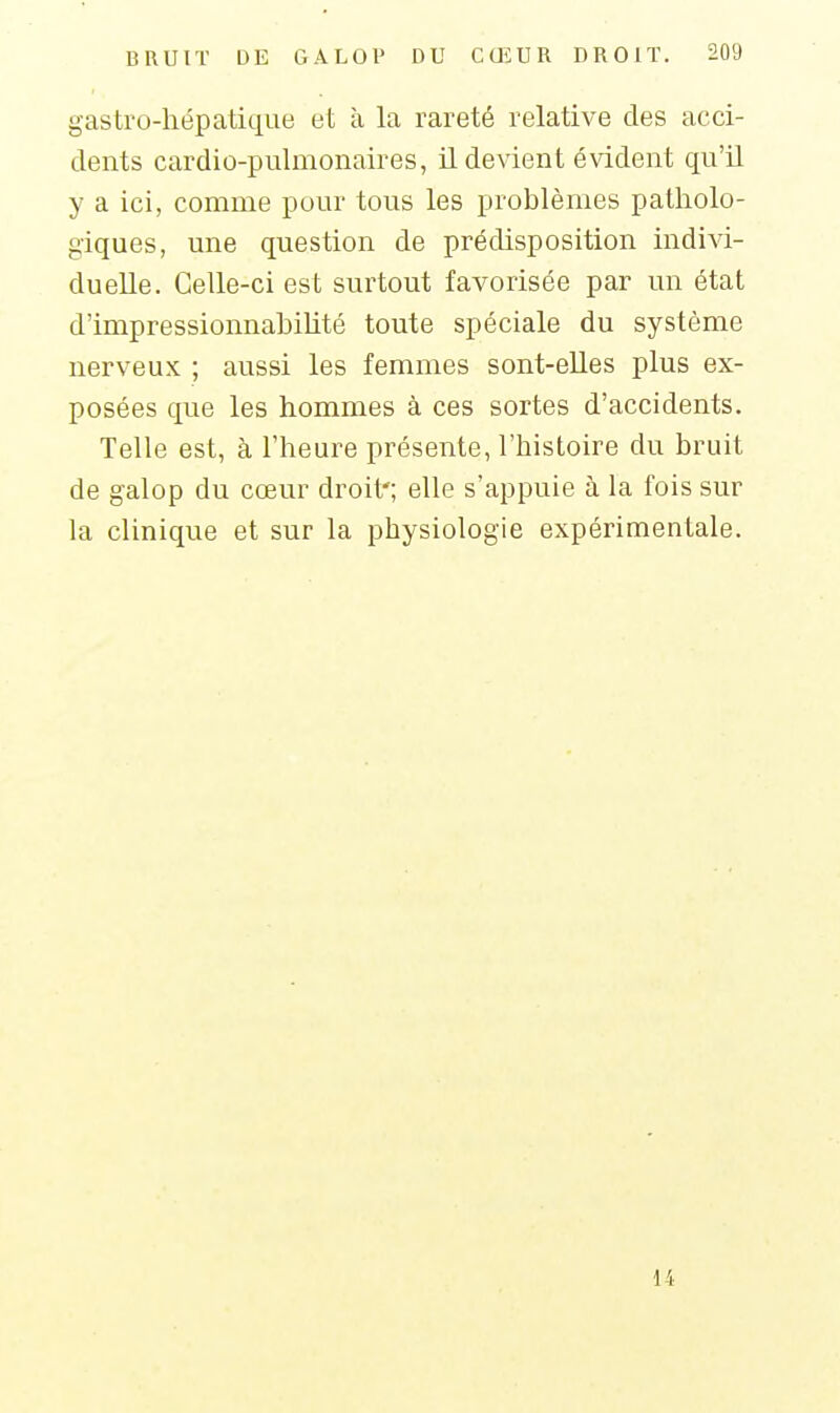 gastro-hépatique et à la rareté relative des acci- dents cardio-pulmonaires, il devient évident qu'il y a ici, comme pour tous les problèmes patholo- giques, une question de prédisposition indivi- duelle. Celle-ci est surtout favorisée par un état d'impressionnahihté toute spéciale du système nerveux ; aussi les femmes sont-elles plus ex- posées que les hommes à ces sortes d'accidents. Telle est, à l'heure présente, l'histoire du bruit de galop du cœur droit'; elle s'appuie à la fois sur la clinique et sur la physiologie expérimentale. 14